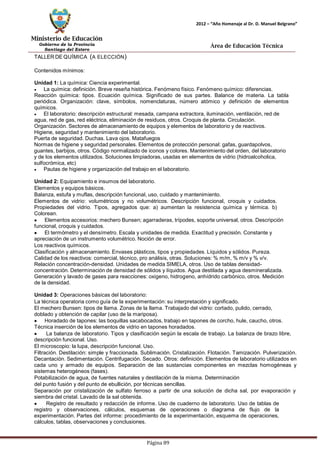 Ministerio de Educación 
Gobierno de la Provincia 
Santiago del Estero 
Página 89 
2012 – “Año Homenaje al Dr. D. Manuel Belgrano” 
Área de Educación Técnica 
TALLERDEQUÍMICA (A ELECCIÓN) 
Contenidos mínimos: 
Unidad 1: La química: Ciencia experimental. La química: definición. Breve reseña histórica. Fenómeno físico. Fenómeno químico: diferencias. 
Reacción química: tipos. Ecuación química. Significado de sus partes. Balance de materia. La tabla periódica. Organización: clave, símbolos, nomenclaturas, número atómico y definición de elementos químicos. El laboratorio: descripción estructural: mesada, campana extractora, iluminación, ventilación, red de agua, red de gas, red eléctrica, eliminación de residuos, otros. Croquis de planta. Circulación. Organización. Sectores de almacenamiento de equipos y elementos de laboratorio y de reactivos. 
Higiene, seguridad y mantenimiento del laboratorio. 
Puerta de seguridad. Duchas. Lava ojos. Matafuegos 
Normas de higiene y seguridad personales. Elementos de protección personal: gafas, guardapolvos, guantes, barbijos, otros. Código normalizado de iconos y colores. Mantenimiento del orden, del laboratorio y de los elementos utilizados. Soluciones limpiadoras, usadas en elementos de vidrio (hidroalcoholica, sulfocrómica, etc) Pautas de higiene y organización del trabajo en el laboratorio. 
Unidad 2: Equipamiento e insumos del laboratorio. 
Elementos y equipos básicos. 
Balanza, estufa y muflas, descripción funcional, uso, cuidado y mantenimiento. 
Elementos de vidrio: volumétricos y no volumétricos. Descripción funcional, croquis y cuidados. Propiedades del vidrio. Tipos, agregados que: a) aumentan la resistencia química y térmica. b) Colorean. Elementos accesorios: mechero Bunsen; agarraderas, trípodes, soporte universal, otros. Descripción funcional, croquis y cuidados. El termómetro y el densímetro. Escala y unidades de medida. Exactitud y precisión. Constante y apreciación de un instrumento volumétrico. Noción de error. 
Los reactivos químicos. 
Clasificación y almacenamiento. Envases plásticos, tipos y propiedades. Líquidos y sólidos. Pureza. Calidad de los reactivos: comercial, técnico, pro análisis, otras. Soluciones: % m/m, % m/v y % v/v. Relación concentración-densidad. Unidades de medida SIMELA, otros. Uso de tablas densidad- concentración. Determinación de densidad de sólidos y líquidos. Agua destilada y agua desmineralizada. Generación y lavado de gases para reacciones: oxigeno, hidrogeno, anhídrido carbónico, otros. Medición de la densidad. 
Unidad 3: Operaciones básicas del laboratorio: 
La técnica operatoria como guía de la experimentación: su interpretación y significado. 
El mechero Bunsen: tipos de llama. Zonas de la llama. Trabajado del vidrio: cortado, pulido, cerrado, doblado y obtención de capilar (uso de la mariposa). Horadado de tapones: las boquillas sacabocados, trabajo en tapones de corcho, hule, caucho, otros. 
Técnica inserción de los elementos de vidrio en tapones horadados. La balanza de laboratorio. Tipos y clasificación según la escala de trabajo. La balanza de brazo libre, descripción funcional. Uso. 
El microscopio: la lupa, descripción funcional. Uso. 
Filtración. Destilación: simple y fraccionada. Sublimación. Cristalización. Flotación. Tamización. Pulverización. Decantación. Sedimentación. Centrifugación. Secado. Otros: definición. Elementos de laboratorio utilizados en cada uno y armado de equipos. Separación de las sustancias componentes en mezclas homogéneas y sistemas heterogéneos (fases). 
Potabilización de agua, de fuentes naturales y destilación de la misma. Determinación del punto fusión y del punto de ebullición, por técnicas sencillas. 
Separación por cristalización de sulfato ferroso a partir de una solución de dicha sal, por evaporación y siembra del cristal. Lavado de la sal obtenida. Registro de resultado y redacción de informe. Uso de cuaderno de laboratorio. Uso de tablas de registro y observaciones, cálculos, esquemas de operaciones o diagrama de flujo de la experimentación. Partes del informe: procedimiento de la experimentación, esquema de operaciones, cálculos, tablas, observaciones y conclusiones.  