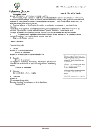 Ministerio de Educación 
Gobierno de la Provincia 
Santiago del Estero 
Página 90 
2012 – “Año Homenaje al Dr. D. Manuel Belgrano” 
Área de Educación Técnica 
Unidad 4: Reacciones químicas y procesos productivos Reacciones químicas y procesos productivos: clasificación de las reacciones químicas: de combinación, de descomposición (ejemplo clorato de potasio), de desplazamiento simple y doble, y de oxidación-reducción (reacción de cobre metálico con solución de dicromato de potasio). Obtención de una sal a partir de: a) un acido y una base, b) un acido y una sal. Ensayo a la llama: a) identificación de metales en sustancias compuestas. b) identificación de plásticos. 
Noción de química orgánica. Obtención de aspirina y separación de cafeína del té. Clasificación de las industrias según el producto final obtenido: industria química, alimenticia, farmacéutica, otras. Procesos productivos: con reacción química, sin reacción química. Balance sencillo de materiales. Grasas y aceites. Jabones y detergentes. Industria láctea. Manufactura de frutas y hortalizas: 
elaboración de jabón, mermeladas, jugos, quesos, yogur, etc. Diagrama de flujo del proceso. 
Unidad 5: Proyecto 
Fases del desarrollo 
1. Estudio: 
Análisis de situación problemática 
Planteo de soluciones 
Análisis de factibilidad de los planteos y selección 
2. Creación 
Croquis de la solución 
Descripción de elementos, materiales y dimensiones Enumeración y detalles de las técnicas de ejecución Organización de tareas y tiempos 
Cómputo de materiales 
3. Ejecución Concreción de la solución elegida 
4. Evaluación 
Análisis de: 
Dificultades en la ejecución 
Correspondencia y / o modificaciones de lo planificado 
Resultado final 
El presente proyecto: Estará enfocado sobre productos que puedan elaborar los alumnos en el taller basados en los materiales, herramientas, pautas y métodos enunciados 
en los contenidos. 
Las fases 1 y 2 se trabajarán en forma grupal 
La fase 3 será de desarrollo individual 
La fase 4 en ambos formatos. 
Los proyectos deberán quedar documentados en función de la etapa evolutiva de los alumnos 
Utilización de vocabulario técnico – específico  