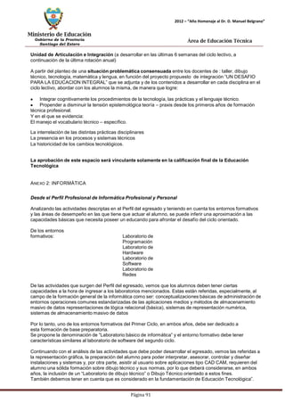 Ministerio de Educación 
Gobierno de la Provincia 
Santiago del Estero 
Página 91 
2012 – “Año Homenaje al Dr. D. Manuel Belgrano” 
Área de Educación Técnica 
Unidad de Articulación e Integración (a desarrollar en las últimas 6 semanas del ciclo lectivo, a continuación de la última rotación anual) 
A partir del planteo de una situación problemática consensuada entre los docentes de : taller, dibujo técnico, tecnología, matemática y lengua, en función del proyecto propuesto de integración “UN DESAFIO PARA LA EDUCACION INTEGRAL” que se adjunta y de los contenidos a desarrollar en cada disciplina en el ciclo lectivo, abordar con los alumnos la misma, de manera que logre: Integrar cognitivamente los procedimientos de la tecnología, las prácticas y el lenguaje técnico. Propender a disminuir la tensión epistemológica teoría – praxis desde los primeros años de formación técnica profesional. 
Y en el que se evidencia: 
El manejo el vocabulario técnico – específico. 
La interrelación de las distintas prácticas disciplinares 
La presencia en los procesos y sistemas técnicos 
La historicidad de los cambios tecnológicos. 
La aprobación de este espacio será vinculante solamente en la calificación final de la Educación 
Tecnológica 
ANEXO 2: INFORMÁTICA 
Desde el Perfil Profesional de Informática Profesional y Personal 
Analizando las actividades descriptas en el Perfil del egresado y teniendo en cuenta los entornos formativos y las áreas de desempeño en las que tiene que actuar el alumno, se puede inferir una aproximación a las capacidades básicas que necesita poseer un educando para afrontar el desafío del ciclo orientado. 
De los entornos formativos: 
Laboratorio de Programación Laboratorio de Hardware Laboratorio de Software Laboratorio de Redes 
De las actividades que surgen del Perfil del egresado, vemos que los alumnos deben tener ciertas capacidades a la hora de ingresar a los laboratorios mencionados. Estas están referidas, especialmente, al campo de la formación general de la informática como ser: conceptualizaciones básicas de administración de entornos operaciones comunes estandarizadas de las aplicaciones medios y métodos de almacenamiento masivo de datos representaciones de lógica relacional (básica), sistemas de representación numérica, sistemas de almacenamientomasivo de datos 
Por lo tanto, uno de los entornos formativos del Primer Ciclo, en ambos años, debe ser dedicado a esta formación de base preparatoria. 
Se propone la denominación de “Laboratorio básico de informática” y el entorno formativo debe tener 
características similares al laboratorio de software del segundo ciclo. 
Continuando con el análisis de las actividades que debe poder desarrollar el egresado, vemos las referidas a la representación gráfica, la preparación del alumno para poder interpretar, asesorar, controlar y diseñar instalaciones y sistemas y, por otra parte, asistir al usuario sobre aplicaciones tipo CAD CAM, requieren del alumno una sólida formación sobre dibujo técnico y sus normas, por lo que deberá considerarse, en ambos años, la inclusión de un “Laboratorio de dibujo técnico” o Dibujo Técnico orientado a estos fines. 
También debemos tener en cuenta que es considerado en la fundamentación de Educación Tecnológica”.  