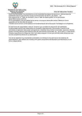 Ministerio de Educación 
Gobierno de la Provincia 
Santiago del Estero 
Página 92 
2012 – “Año Homenaje al Dr. D. Manuel Belgrano” 
Área de Educación Técnica 
Dentro las actividades, nos encontramos con la necesidad de preparar al alumno en distintos tipos de habilidades básicas para afrontar manejo de herramientas de oficina y de diseño , etc. 
Esto requerirá de un “Taller de ofimática” y de un “taller de diseño grafico” en el que puedan 
desarrollarse estas prácticas. 
Por la gradualidad y secuencialidad de los temas, se propone desarrollar ambos Talleres en forma separada y en los dos años de estudio. 
También se encuentran contemplados en la fundamentación de la Educación Tecnológica en la Argentina. 
En esta trama de capacidades a adquirir, tenemos que considerar la adquisición de habilidades fundamentales para el buen desempeño en el aspecto organizacional y documental. Cuando en las actividades el egresado debe poder auto gestionar, interpretar documentos comerciales, asesorar a clientes, poseer nociones básicas sobre distintos tipos de instrumentos comerciales, etc., por lo tanto y, si bien tienen módulos específicos en el Segundo Ciclo, se lo debe preparar e iniciar para afrontar estas situaciones que son de competencia directa en su desempeño. 
Uno de los aspectos muy importantes a considerar, es introducir a los alumnos en los sistemas de automatización, pero debiera ser incluido como parte componente del laboratorio de electrónica y no en forma independiente.  