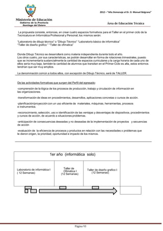 Ministerio de Educación 
Gobierno de la Provincia 
Santiago del Estero 
Página 93 
2012 – “Año Homenaje al Dr. D. Manuel Belgrano” 
Área de Educación Técnica 
La propuesta consiste, entonces, en crear cuatro espacios formativos para el Taller en el primer ciclo de la 
Tecnicatura en Informática Profesional y Personal, los mismos serán: 
“Laboratorio de dibujo técnico” o “Dibujo Técnico” “Laboratorio básico de informática” 
“Taller de diseño grafico ” “Taller de ofimatica” 
Donde Dibujo Técnico se desarrollará como materia independiente durante todo el año. 
Los otros cuatro, por sus características, se podrán desarrollar en forma de rotaciones trimestrales, puesto que se incrementaría sustancialmente la cantidad de espacios curriculares y la carga horaria de cada uno de ellos sería muy baja, también la cantidad de alumnos que transitan en el Primer Ciclo es alta, estos entornos tendrían que ser muy amplios. 
La denominación común a todos ellos, con excepción de Dibujo Técnico, será de TALLER. 
De las actividades formativas que surgen del Perfil del egresado: 
-comprensión de la lógica de los procesos de producción, trabajo y circulación de información en las organizaciones. 
-transformación de ideas en procedimientos, desarrollos, aplicaciones concretas o cursos de acción. 
-planificación/proyección con un uso eficiente de materiales, máquinas, herramientas, procesos e instrumentos. 
-reconocimiento, selección, uso e identificación de las ventajas y desventajas de dispositivos, procedimientos y cursos de acción, de acuerdo a situaciones problemas. 
-anticipación de consecuencias deseadas y no deseadas de la implementación de proyectos y secuencias de acción 
-evaluación de la eficiencia de procesos y productos en relación con las necesidades o problemas que le dieron origen, la prioridad, oportunidad e impacto de los mismos. 
1er año (informática solo) 
Laboratorio de informática I ( 12 Semanas) 
Taller de Ofimática I 
(12 Semanas) 
Taller de diseño grafico I 
(12 Semanas)  