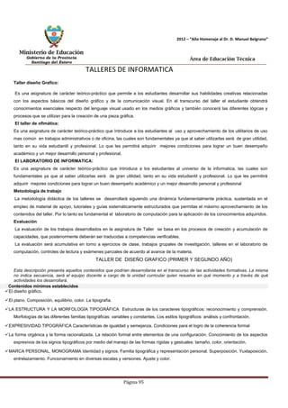 Ministerio de Educación 
Gobierno de la Provincia 
Santiago del Estero 
Página 95 
2012 – “Año Homenaje al Dr. D. Manuel Belgrano” 
Área de Educación Técnica 
TALLERES DE INFORMATICA 
Taller diseño Grafico: 
Es una asignatura de carácter teórico-práctico que permite a los estudiantes desarrollar sus habilidades creativas relacionadas con los aspectos básicos del diseño gráfico y de la comunicación visual. En el transcurso del taller el estudiante obtendrá conocimientos esenciales respecto del lenguaje visual usado en los medios gráficos y también conocerá las diferentes lógicas y procesos que se utilizan para la creación de una pieza gráfica. 
El taller de ofimática: 
Es una asignatura de carácter teórico-práctico que Introduce a los estudiantes al uso y aprovechamiento de los utilitarios de uso mas común en trabajos administrativos o de oficina, las cuales son fundamentales ya que al saber utilizarlas será de gran utilidad, tanto en su vida estudiantil y profesional. Lo que les permitirá adquirir mejores condiciones para lograr un buen desempeño académico y un mejor desarrollo personal y profesional. 
El LABORATORIO DE INFORMATICA: 
Es una asignatura de carácter teórico-práctico que Introduce a los estudiantes al universo de la informatica, las cuales son fundamentales ya que al saber utilizarlas será de gran utilidad, tanto en su vida estudiantil y profesional. Lo que les permitirá adquirir mejores condiciones para lograr un buen desempeño académico y un mejor desarrollo personal y profesional 
Metodología de trabajo 
La metodología didáctica de los talleres se desarrollará siguiendo una dinámica fundamentalmente práctica, sustentada en el empleo de material de apoyo, tutoriales y guías sistemáticamente estructurados que permitas el máximo aprovechamiento de los contenidos del taller. Por lo tanto es fundamental el laboratorio de computación para la aplicación de los conocimientos adquiridos. 
Evaluación 
La evaluación de los trabajos desarrollados en la asignatura de Taller se basa en los procesos de creación y acumulación de capacidades, que posteriormente deberán ser traducidas a competencias verificables. 
La evaluación será acumulativa en torno a ejercicios de clase, trabajos grupales de investigación, talleres en el laboratorio de computación, controles de lectura y exámenes parciales de acuerdo al avance de la materia. 
TALLER DE DISEÑO GRAFICO (PRIMER Y SEGUNDO AÑO) 
Esta descripción presenta aquellos contenidos que podrían desarrollarse en el transcurso de las actividades formativas. La misma no indica secuencia, será el equipo docente a cargo de la unidad curricular quien resuelva en qué momento y a través de qué actividades los desarrollará. 
Contenidos mínimos establecidos 
El diseño gráfico. 
El plano. Composición, equilibrio, color. La tipografía. 
LA ESTRUCTURA Y LA MORFOLOGÍA TIPOGRÁFICA Estructuras de los caracteres tipográficos: reconocimiento y comprensión. Morfologías de las diferentes familias tipográficas: variables y constantes. Los estilos tipográficos: análisis y confrontación. 
EXPRESIVIDAD TIPOGRÁFICA Características de igualdad y semejanza. Condiciones para el logro de la coherencia formal 
La forma orgánica y la forma racionalizada. La relación formal entre elementos de una configuración. Conocimiento de los aspectos expresivos de los signos tipográficos por medio del manejo de las formas rígidas y gestuales: tamaño, color, orientación. 
MARCA PERSONAL, MONOGRAMA Identidad y signos. Familia tipográfica y representación personal. Superposición, Yuxtaposición, entrelazamiento. Funcionamiento en diversas escalas y versiones. Ajuste y color.  