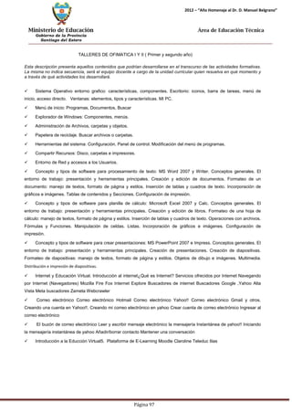 Ministerio de Educación 
Gobierno de la Provincia 
Santiago del Estero 
Página 97 
2012 – “Año Homenaje al Dr. D. Manuel Belgrano” 
Área de Educación Técnica 
TALLERES DE OFIMATICA I Y II ( Primer y segundo año) 
Esta descripción presenta aquellos contenidos que podrían desarrollarse en el transcurso de las actividades formativas. La misma no indica secuencia, será el equipo docente a cargo de la unidad curricular quien resuelva en qué momento y a través de qué actividades los desarrollará. 
 Sistema Operativo entorno grafico: características, componentes. Escritorio: iconos, barra de tareas, menú de inicio, acceso directo. Ventanas: elementos, tipos y características. MI PC. 
 Menú de inicio: Programas, Documentos, Buscar 
 Explorador de Windows: Componentes, menús. 
 Administración de Archivos, carpetas y objetos. 
 Papelera de reciclaje. Buscar archivos o carpetas. 
 Herramientas del sistema: Configuración. Panel de control. Modificación del menú de programas. 
 Compartir Recursos: Disco, carpetas e impresoras. 
 Entorno de Red y accesos a los Usuarios. 
 Concepto y tipos de software para procesamiento de texto: MS Word 2007 y Writer. Conceptos generales. El entorno de trabajo: presentación y herramientas principales. Creación y edición de documentos. Formateo de un documento: manejo de textos, formato de página y estilos. Inserción de tablas y cuadros de texto. Incorporación de gráficos e imágenes. Tablas de contenidos y Secciones. Configuración de impresión. 
 Concepto y tipos de software para planilla de cálculo: Microsoft Excel 2007 y Calc. Conceptos generales. El entorno de trabajo: presentación y herramientas principales. Creación y edición de libros. Formateo de una hoja de cálculo: manejo de textos, formato de página y estilos. Inserción de tablas y cuadros de texto. Operaciones con archivos. Fórmulas y Funciones. Manipulación de celdas. Listas. Incorporación de gráficos e imágenes. Configuración de impresión. 
 Concepto y tipos de software para crear presentaciones: MS PowerPoint 2007 e Impress. Conceptos generales. EI entorno de trabajo: presentación y herramientas principales. Creación de presentaciones. Creación de diapositivas. Formateo de diapositivas: manejo de textos, formato de página y estilos. Objetos de dibujo e imágenes. Multimedia. Distribución e impresión de diapositivas. 
 Internet y Educación Virtual. Introducción al internet¿Qué es Internet? Servicios ofrecidos por Internet Navegando por Internet (Navegadores) Mozilla Fire Fox Internet Explore Buscadores de internet Buscadores Google ,Yahoo Alta Vista Meta buscadores Zameta Webcrawler 
 Correo electrónico Correo electrónico Hotmail Correo electrónico Yahoo!! Correo electrónico Gmail y otros. Creando una cuenta en Yahoo!!. Creando mi correo electrónico en yahoo Crear cuenta de correo electrónico Ingresar al correo electrónico 
 El buzón de correo electrónico Leer y escribir mensaje electrónico la mensajería Instantánea de yahoo!! Iniciando la mensajería instantánea de yahoo Añadir/borrar contacto Mantener una conversación 
 Introducción a la Educción Virtual5. Plataforma de E-Learning Moodle Claroline Teleduc Ilias  