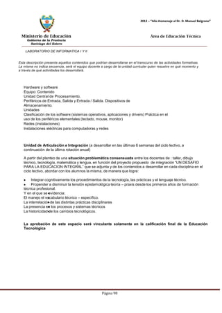 Ministerio de Educación 
Gobierno de la Provincia 
Santiago del Estero 
Página 98 
2012 – “Año Homenaje al Dr. D. Manuel Belgrano” 
Área de Educación Técnica 
LABORATORIO DE INFORMATICA I Y II 
Esta descripción presenta aquellos contenidos que podrían desarrollarse en el transcurso de las actividades formativas. La misma no indica secuencia, será el equipo docente a cargo de la unidad curricular quien resuelva en qué momento y a través de qué actividades los desarrollará. 
Hardware y software 
Equipo: Contenido 
Unidad Central de Procesamiento. 
Periféricos de Entrada, Salida y Entrada / Salida. Dispositivos de Almacenamiento. 
Unidades 
Clasificación de los software (sistemas operativos, aplicaciones y drivers) Práctica en el uso de los periféricos elementales (teclado, mouse, monitor) 
Redes (instalaciones) 
Instalaciones eléctricas para computadoras y redes 
Unidad de Articulación e Integración (a desarrollar en las últimas 6 semanas del ciclo lectivo, a continuación de la última rotación anual) 
A partir del planteo de una situación problemática consensuada entre los docentes de : taller, dibujo técnico, tecnología, matemática y lengua, en función del proyecto propuesto de integración “UN DESAFIO PARA LA EDUCACION INTEGRAL” que se adjunta y de los contenidos a desarrollar en cada disciplina en el ciclo lectivo, abordar con los alumnos la misma, de manera que logre: Integrar cognitivamente los procedimientos de la tecnología, las prácticas y el lenguaje técnico. Propender a disminuir la tensión epistemológica teoría – praxis desde los primeros años de formación técnica profesional. 
Y en el que se evidencia: 
El manejo el vocabulario técnico – específico. 
La interrelación de las distintas prácticas disciplinares 
La presencia en los procesos y sistemas técnicos 
La historicidad de los cambios tecnológicos. 
La aprobación de este espacio será vinculante solamente en la calificación final de la Educación 
Tecnológica  