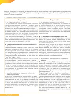 Página 4
Para que esta enseñanza de calidad sea posible, los docentes deben reflexionar acerca de las características específicas
de la lengua oral materna que los niños ya poseen cuando ingresan a la escuela, y sus diferencias respecto de la lengua
escrita que tienen que aprender.
1. Lengua oral materna y lengua escrita, sus características y diferencias
Lengua oral Lengua escrita
•	 La lengua oral materna es natural
Los niños nacen con cerebros biológicamente preparados
para adquirir las habilidades de escuchar y hablar una lengua
oral. Adquieren la lengua oral que se habla en su entorno
inmediato, que se denomina lengua materna o primaria. […],
la capacidad de adquirir alguna lengua materna está incluida
en el mapa genético de la especie humana. La competencia
lingüística de los niños está garantizada porque desde el
nacimiento están expuestos a una lengua materna que sirve
como estímulo suficiente para su adquisición, cada vez
que les hablan y los escuchan. Las lenguas maternas son
todas igualmente eficaces para pensar y comunicarse en la
comunidad donde se habla cada una de ellas.
•	 Las lenguas naturales son sistemas combinatorios
discretos
Hablamos mediante palabras que son signos que tienen
significado. Las palabras están formadas por fonemas que
no tienen significado. Sin embargo, al cambiar un fonema por
otro se puede producir otra palabra, por lo cual los fonemas,
que no tienen significado, al combinarse y permutarse
cambian el significado de las palabras. No es lo mismo decir
“casa” que “capa” o “cara”.
Todas las lenguas humanas se caracterizan porque a partir de
un número pequeño o discreto de elementos – fonemas – y
sus combinaciones, se puede construir una cantidad infinita
de elementos más complejos (palabras, enunciados, textos).
Por eso se dice que son sistemas combinatorios discretos.
Los niños usan esta propiedad de las lenguas cuando hablan,
pero descubren y comprenden esta propiedad cuando
aprenden a leer y escribir.
•	 Los niños adquieren su lengua oral materna sin
esfuerzo consciente
Es suficiente que las personas que los rodean les hablen y
hablen entre ellas para que los niños adquieran su lengua oral
materna a través del oído, sin hacer esfuerzo de aprendizaje
consciente. La comprensión y formulación de oraciones de
la lengua que se habla a su alrededor no supone ningún
problema para ellos, […]. La adquisición de la lengua materna
se realiza en el medio natural de los niños y no requiere
entrenamiento.
•	 La lengua escrita es un invento cultural
Las lenguas escritas no son naturales, no son parte de
la dotación genética de los seres humanos. Algunas
sociedades inventaron lenguas escritas […] para
comunicarse cuando la distancia espacial o temporal
impedía la comunicación hablada. […] hay más de cinco
mil lenguas orales en el mundo y sólo unas doscientas
tienen escritura.
•	 La lengua escrita es paralela a la lengua oral
La lengua oral es un sistema lingüístico de naturaleza
fónica. Las unidades mínimas independientes de ese
sistema son los fonemas que forman las sílabas que a
su vez forman las palabras.
La lengua escrita también es un sistema lingüístico,
de naturaleza gráfica. El español escrito es una lengua
escrita alfabética. Esto quiere decir que sus unidades
mínimas, los grafemas o letras, intentan representar a
las unidades mínimas identificables de la lengua oral,
los fonemas. Las unidades mínimas independientes del
español escrito son las grafías o letras con las que se
forman las sílabas y las palabras escritas.
•	 El paralelismo entre lengua oral y escrita no es
perfecto
Toda lengua escrita alfabética se propone como un
sistema en el que cada una de sus grafías corresponda
a cada uno de los fonemas de la lengua oral a la que
representa, de manera que exista correspondencia fono-
gráfica entre ellas. Esta relación entre lenguas se llama
paralelismo. Las lenguas escritas son siempre paralelas
a alguna lengua oral (…).
Ninguna lengua escrita es absolutamente perfecta en
su paralelismo con la lengua oral. La correspondencia
más simple y perfecta sería aquella en la que a cada
fonema de la lengua oral le correspondiera un grafema
de la lengua escrita, solo uno y siempre el mismo (como
sucede, por ejemplo, en el español /p/ “papa, capa”, la
pe siempre es pe. Eso no pasa con lo que suena /s/
del español de América, fonema que corresponde a tres
grafemas (s, z, c) como en “sapo, zapato y cielo”).
Los defectos de paralelismo entre la lengua oral y la
escrita son siempre fuente de errores en el proceso de
alfabetización.
 