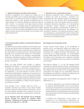 Página 5
•	 Adquirir la lengua oral materna lleva tiempo
Aunque la adquisición de la lengua oral materna es un
proceso automático que no supone aprendizaje consciente,
lleva tiempo. La mayoría de los niños no empiezan a hablar
hasta que cumplen un año, después de balbucear por un
largo período; no combinan palabras en oraciones hasta el
año y medio y no conversan con fluidez hasta que tienen
dos o tres años. La sociedad adulta es respetuosa de este
tiempo y acompaña con alegría cada pequeño avance. Nadie
vuelve a un niño a la cuna para que balbucee otra vez si tarda
algunos meses más que otro en hablar. Por el contrario, se lo
alienta doblemente.
•	 Aprender a leer y escribir lleva tiempo
El proceso de aprender a leer y escribir lleva tiempo
y esfuerzo por parte de alumnos y docentes. Las
investigaciones más recientes subrayan la importancia
de que en los tres primeros años correspondientes
a la enseñanza inicial de la lengua escrita se enseñen
contenidos altamente específicos, sin interrupciones
ni retrocesos. Ningún científico ni especialista en
didáctica de la lengua ha determinado un plazo de un
año para aprender la lengua escrita. Sin embargo, ni la
sociedad en general ni los sistemas educativos suelen
ser respetuosos y conceptualmente claros respecto del
tiempo de aprendizaje de la lengua escrita que necesitan
los niños en su escolaridad inicial.
• Los docentes deben realizar un importante trabajo de
enseñanza
Las diferencias que hemos explicado entre la lengua oral
materna que traen los niños a la escuela, y la lengua escrita
que deben aprender indican claramente que no basta que
los niños estén con personas que lean y escriban para que
aprendan a leer y escribir ellos mismos. Los niños deben
recibir de sus docentes una enseñanza especializada,
sistemática, articulada de grado en grado y sostenida en
el ciclo para aprender habilidades específicas como la
lectura y la escritura.
Existe una larga tradición que concibe lo cognitivo
separado de lo afectivo —y que opone permanentemente
el corazón a la cabeza, el sentimiento al pensamiento—,
y ella dificulta reconocer que no hay actividad cognitiva
sin afectividad y que esta relación en primer ciclo es
fundamental. Aprendizaje y enseñanza son procesos con
fuerte componente afectivo, por lo cual para hacer posible
una enseñanza de la lengua escrita de calidad es preciso
considerar tanto los aspectos cognitivos del proceso como
la importancia de establecer un sólido vínculo fundado en
la confianza y el afecto.
Para aprender a leer y escribir, todos los niños; […],
necesitan docentes que confíen en que Todos Pueden
Aprender; pero esta confianza debe ser recíproca, ya que
los niños también necesitan tener confianza en que sus
docentes lograrán enseñarles y sostenerlos en el proceso.
Lea el siguiente texto: Del lenguaje oral al lenguaje
escrito, tomado del original de Josefina Prado
Aragonés, “Didáctica de la lengua y la literatura para
educar en el siglo XXI”, p. 189-192.
Del lenguaje oral al lenguaje escrito
Aunque durante mucho tiempo se ha considerado la
escritura como una plasmación gráfica del código oral,
está demostrado, […], que ambos sistemas comunicativos
constituyen dos códigos claramente diferenciados y que
la escritura es un código específico, con características
propias, diferenciadas de las del oral, que ha desarrollado
sus propios usos y funciones y que comparte y completa
con éste la posibilidad de llevar a la práctica la capacidad
comunicativa.
Para algunos autores, […], el uso del lenguaje escrito
constituye una extensión de los contextos, las situaciones y
las funciones en que se utiliza el lenguaje oral. El aprendizaje
del código escrito es de esta forma una ampliación y una
continuación del código oral. Su aprendizaje amplía las
posibilidades comunicativas, al tiempo que reestructura la
competencia lingüística previa del hablante.
Desde la perspectiva psicolingüística ambos códigos se
diferencian en […]:
- Su modo de adquisición, pues mientras la lengua oral
se adquiere espontáneamente y de un modo natural,
la lengua escrita requiere de un proceso de instrucción
para su aprendizaje, el cual se desarrolla en el contexto
escolar. De hecho, el aprendizaje de la lectoescritura ha
sido y sigue siendo unos de los objetivos fundamentales
de la educación.
- La situación de comunicación, ya que, frente a la
presencia de los interlocutores compartiendo un
mismo contexto en la comunicación oral, en la escrita
 