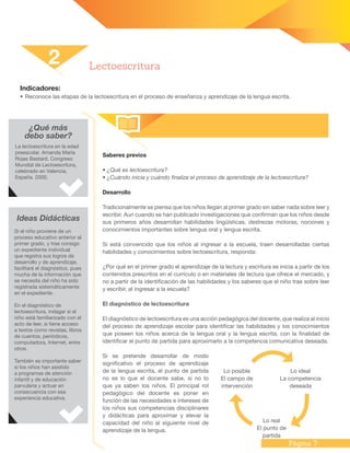 Página 7
Indicadores:
•	Reconoce las etapas de la lectoescritura en el proceso de enseñanza y aprendizaje de la lengua escrita.
Saberes previos
• ¿Qué es lectoescritura?
• ¿Cuándo inicia y cuándo finaliza el proceso de aprendizaje de la lectoescritura?
Desarrollo
Tradicionalmente se piensa que los niños llegan al primer grado sin saber nada sobre leer y
escribir. Aun cuando se han publicado investigaciones que confirman que los niños desde
sus primeros años desarrollan habilidades lingüísticas, destrezas motoras, nociones y
conocimientos importantes sobre lengua oral y lengua escrita.
Si está convencido que los niños al ingresar a la escuela, traen desarrolladas ciertas
habilidades y conocimientos sobre lectoescritura, responda:
¿Por qué en el primer grado el aprendizaje de la lectura y escritura se inicia a partir de los
contenidos prescritos en el currículo o en materiales de lectura que ofrece el mercado, y
no a partir de la identificación de las habilidades y los saberes que el niño trae sobre leer
y escribir, al ingresar a la escuela?
El diagnóstico de lectoescritura
El diagnóstico de lectoescritura es una acción pedagógica del docente, que realiza al inicio
del proceso de aprendizaje escolar para identificar las habilidades y los conocimientos
que poseen los niños acerca de la lengua oral y la lengua escrita, con la finalidad de
identificar el punto de partida para aproximarlo a la competencia comunicativa deseada.
Si se pretende desarrollar de modo
significativo el proceso de aprendizaje
de la lengua escrita, el punto de partida
no es lo que el docente sabe, si no lo
que ya saben los niños. El principal rol
pedagógico del docente es poner en
función de las necesidades e intereses de
los niños sus competencias disciplinares
y didácticas para aproximar y elevar la
capacidad del niño al siguiente nivel de
aprendizaje de la lengua.
2 Lectoescritura
¿Qué más
debo saber?
La lectoescritura en la edad
preescolar. Amanda María
Rojas Bastard. Congreso
Mundial de Lectoescritura,
celebrado en Valencia,
España. 2000.
Ideas Didácticas
Si el niño proviene de un
proceso educativo anterior al
primer grado, y trae consigo
un expediente individual
que registra sus logros de
desarrollo y de aprendizaje,
facilitará el diagnóstico, pues
mucha de la información que
se necesita del niño ha sido
registrada sistemáticamente
en el expediente.
En el diagnóstico de
lectoescritura, indagar si el
niño está familiarizado con el
acto de leer, si tiene acceso
a textos como revistas, libros
de cuentos, periódicos,
computadora, Internet, entre
otros.
También es importante saber
si los niños han asistido
a programas de atención
infantil y de educación
parvularia y actuar en
consecuencia con esa
experiencia educativa.
Lo posible
El campo de
intervención
Lo ideal
La competencia
deseada
Lo real
El punto de
partida
 
