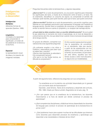 Página 10
A partir del siguiente texto, reflexione las preguntas con sus compañeros.
“La enseñanza es en la práctica una actividad desarrollada por lo general
con una fuerte dosis de improvisación.”
Sacristán, José Gimeno, Teoría de la enseñanza y desarrollo del currículo,
REI, 1986. Citado por Elena Luchetti, Diagnóstico en el aula. pág. 18
• ¿Por qué parece que en la enseñanza de la lectoescritura, los docentes
improvisamos a la hora de decidir por dónde comenzar el proceso de
aprendizaje?
• ¿Qué competencias disciplinares y didácticas hemos desarrollado los docentes
de lenguaje para conducir el proceso de aprendizaje de la lectoescritura en
primer ciclo?
• ¿Qué podríamos hacer para superar muchas de las dificultades que tenemos
como docentes para desarrollar procesos de enseñanza y aprendizaje que
respondan a las necesidades e intereses de los niños?
Preguntas frecuentes sobre la lectoescritura, y algunas respuestas:
¿Qué es leer? Es un acto de pensamiento, es una acción cognitiva para interpretar
los significados del texto, a través de la interacción entre el lector y el texto. No
es solamente, decodificar un conjunto de signos; es comprender el sentido del
mensaje: quién escribe, para quién escribe, para qué lo hace, qué quiere comunicar.
¿Qué es escribir? También es un acto de pensamiento y una acción cognitiva, pero
además es una habilidad psicomotriz para representar el lenguaje oral mediante el
lenguaje escrito. Escribir tiene un propósito de comunicar un mensaje a alguien. El
emisor al escribir tiene en cuenta un propósito y un receptor del mensaje escrito.
¿A qué edad se debe enseñar a leer y a escribir alfabéticamente? No es la edad
la que determina el momento de iniciar el aprendizaje, es el nivel de desarrollo y
conocimientos del niño, los que determinan cuándo iniciar el proceso de aprendizaje
de la lengua escrita.
En grupos de reflexión, compartan sus
valoraciones a las siguientes preguntas:
¿Es suficiente enseñar a los niños a
codificar y descodificar para decir que
ya saben leer y escribir?
¿Qué es más importante, la velocidad o
a la comprensión lectora?
¿Por qué si no hay fluidez lectora, se
dificulta la comprensión?
El niño cuando ingresa al primer grado
trae la expectativa de convertirse
en un estudiante, idea que asume
a partir de las experiencias con los
adultos y con otros niños, ya sea en
la familia, la comunidad y la parvularia
(en esta última, aquellos que han
tenido acceso a este nivel educativo
en alguna de sus modalidades).
Inteligencias
Múltiples:
diferentes formas de
aprender (Gardner, 1999)
Lingüística
vinculada a la capacidad
para comprender el
significado y el orden de
las palabras en la lectura y
la escritura.
Espacial:
la representación visual
de ideas y la creación de
imágenes mentales.
Inteligencias
múltiples
a desarrollar:
 