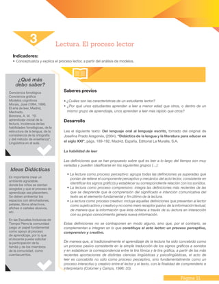 Página 11
Indicadores:
•	Conceptualiza y explica el proceso lector, a partir del análisis de modelos.
Saberes previos
• ¿Cuáles son las características de un estudiante lector?
• ¿Por qué unos estudiantes aprenden a leer a menor edad que otros, o dentro de un
mismo grupo de aprendizaje, unos aprenden a leer más rápido que otros?
Desarrollo
Lea el siguiente texto: Del lenguaje oral al lenguaje escrito, tomado del original de
Josefina Prado Aragonés, (2004). “Didáctica de la lengua y la literatura para educar en
el siglo XXI”, págs. 189-192, Madrid, España. Editorial La Muralla, S.A.
La habilidad de leer
Las definiciones que se han propuesto sobre qué es leer a lo largo del tiempo son muy
variadas y pueden clasificarse en los siguientes grupos (…):
• La lectura como proceso perceptivo: agrupa todas las definiciones ya superadas que
ponían de relieve el componente perceptivo y mecánico del acto lector, consistente en
identificar los signos gráficos y establecer su correspondiente relación con los sonidos.
• La lectura como proceso comprensivo: integra las definiciones más recientes de las
que se desprende que la comprensión del significado e intención comunicativa del
texto es el elemento fundamental y fin último de la lectura.
• La lectura como proceso creativo: incluye aquellas definiciones que presentan al lector
como sujeto activo y creativo y no como mero receptor pasivo de la información textual;
de manera que la información que éste obtiene a través de su lectura en interacción
con su propio conocimiento genera nueva información.
Estas definiciones no se contraponen en modo alguno, sino que, por el contrario, se
complementan e integran en lo que constituye el acto lector: un proceso perceptivo,
comprensivo y creativo.
De manera que, si tradicionalmente el aprendizaje de la lectura ha sido concebido como
un proceso pasivo consistente en la simple traducción de los signos gráficos a sonidos
y en establecer la correspondencia entre la tira fónica y la tira gráfica, a partir de las más
recientes aportaciones de distintas ciencias lingüísticas y psicolingüísticas, el acto de
leer es concebido no sólo como proceso perceptivo, sino fundamentalmente como un
proceso interactivo y creativo entre el lector y el texto, con la finalidad de comprenderlo e
interpretarlo (Colomer y Camps, 1996: 33).
3 Lectura. El proceso lector
¿Qué más
debo saber?
Conciencia fonológica
Conciencia gráfica
Modelos cognitivos
Morais, José (1994, 1998,
El arte de leer, Madrid,
Machado.
Borzone, A. M. “El
aprendizaje inicial de la
lectura, incidencia de las
habilidades fonológicas, de la
estructura de la lengua, de la
consistencia de la ortografía
y del método de enseñanza”,
Lingüística en el aula.
Ideas Didácticas
Es importante crear un
ambiente agradable,
donde los niños se sientan
acogidos y que el proceso de
aprendizaje sea placentero.
Se deben ambientar los
espacios con almohadones,
petates, libros atractivos,
afiches o carteles alusivos,
etc.
En las Escuelas Inclusivas de
Tiempo Pleno la comunidad
juega un papel fundamental
como apoyo al proceso
de aprendizaje, por lo que
el docente puede solicitar
la participación de la
familia y de los miembros
de la comunidad, como
cuentacuentos.
 