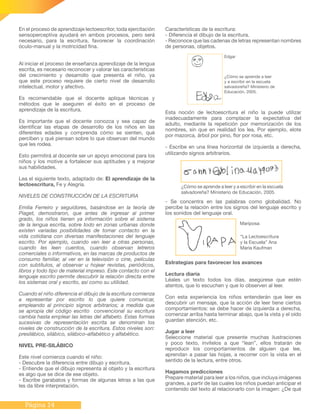 Página 14
En el proceso de aprendizaje lectoescritor, toda ejercitación
sensoperceptiva ayudará en ambos procesos, pero será
necesario, para la escritura, favorecer la coordinación
óculo-manual y la motricidad fina.
Al iniciar el proceso de enseñanza aprendizaje de la lengua
escrita, es necesario reconocer y valorar las características
del crecimiento y desarrollo que presenta el niño, ya
que este proceso requiere de cierto nivel de desarrollo
intelectual, motor y afectivo.
Es recomendable que el docente aplique técnicas y
métodos que le aseguren el éxito en el proceso de
aprendizaje de la escritura.
Es importante que el docente conozca y sea capaz de
identificar las etapas de desarrollo de los niños en las
diferentes edades y comprenda cómo se sienten, qué
perciben y qué piensan sobre lo que observan del mundo
que les rodea.
Esto permitirá al docente ser un apoyo emocional para los
niños y los motive a fortalecer sus aptitudes y a mejorar
sus habilidades.
Lea el siguiente texto, adaptado de: El aprendizaje de la
lectoescritura, Fe y Alegría.
NIVELES DE CONSTRUCCIÓN DE LA ESCRITURA
Emilia Ferreiro y seguidores, basándose en la teoría de
Piaget, demostraron, que antes de ingresar al primer
grado, los niños tienen ya información sobre el sistema
de la lengua escrita, sobre todo en zonas urbanas donde
existen variadas posibilidades de tomar contacto en la
vida cotidiana con diversas manifestaciones del lenguaje
escrito. Por ejemplo, cuando ven leer a otras personas,
cuando les leen cuentos, cuando observan letreros
comerciales o informativos, en las marcas de productos de
consumo familiar, al ver en la televisión o cine, películas
con subtítulos, al observar u hojear revistas, periódicos,
libros y todo tipo de material impreso. Este contacto con el
lenguaje escrito permite descubrir la relación directa entre
los sistemas oral y escrito, así como su utilidad.
Cuando el niño diferencia el dibujo de la escritura comienza
a representar por escrito lo que quiere comunicar,
empleando al principio signos arbitrarios; a medida que
se apropia del código escrito convencional su escritura
cambia hasta emplear las letras del alfabeto. Estas formas
sucesivas de representación escrita se denominan los
niveles de construcción de la escritura. Estos niveles son:
presilábico, silábico, silábico–alfabético y alfabético.
NIVEL PRE-SILÁBICO
Este nivel comienza cuando el niño:
- Descubre la diferencia entre dibujo y escritura.
- Entiende que el dibujo representa al objeto y la escritura
es algo que se dice de ese objeto.
- Escribe garabatos y formas de algunas letras a las que
les da libre interpretación.
¿Cómo se aprende a leer y a escribir en la escuela
salvadoreña? Ministerio de Educación, 2005.
Esta noción de lectoescritura el niño la puede utilizar
inadecuadamente para complacer la expectativa del
adulto, mediante la repetición por memorización de los
nombres, sin que en realidad los lea. Por ejemplo, elote
por mazorca, árbol por pino, flor por rosa, etc.
- Escribe en una línea horizontal de izquierda a derecha,
utilizando signos arbitrarios.
Edgar
¿Cómo se aprende a leer
y a escribir en la escuela
salvadoreña? Ministerio de
Educación, 2005.
- Se concentra en las palabras como globalidad. No
percibe la relación entre los signos del lenguaje escrito y
los sonidos del lenguaje oral.
Mariposa
“La Lectoescritura
y la Escuela” Ana
María Kaufman
Características de la escritura:
- Diferencia el dibujo de la escritura.
- Reconoce que las cadenas de letras representan nombres
de personas, objetos.
Estrategias para favorecer los avances
Lectura diaria
Léales un texto todos los días, asegúrese que estén
atentos, que lo escuchen y que lo observen al leer.
Con esta experiencia los niños entenderán que leer es
descubrir un mensaje, que la acción de leer tiene ciertos
comportamientos: se debe hacer de izquierda a derecha,
comenzar arriba hasta terminar abajo, que la vista y el oído
guardan atención, etc.
Jugar a leer
Seleccione material que presente muchas ilustraciones
y poco texto, invítelos a que “lean”, ellos tratarán de
reproducir los comportamientos de alguien que lee,
aprendan a pasar las hojas, a recorrer con la vista en el
sentido de la lectura, entre otros.
Hagamos predicciones
Prepare material para leer a los niños, que incluya imágenes
grandes, a partir de las cuales los niños puedan anticipar el
contenido del texto al relacionarlo con la imagen: ¿De qué
 