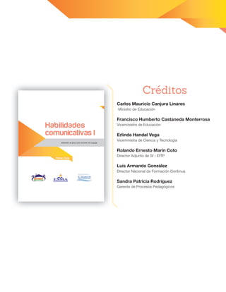 Carlos Mauricio Canjura Linares
Ministro de Educación
Francisco Humberto Castaneda Monterrosa
Viceministro de Educación
Erlinda Handal Vega
Viceministra de Ciencia y Tecnología
Rolando Ernesto Marín Coto
Director Adjunto de SI - EITP
Luis Armando González
Director Nacional de Formación Continua
Sandra Patricia Rodríguez
Gerente de Procesos Pedagógicos
Créditos
Materiales de apoyo para docentes de Lenguaje
Primer Ciclo
Habilidades
comunicativas I
 