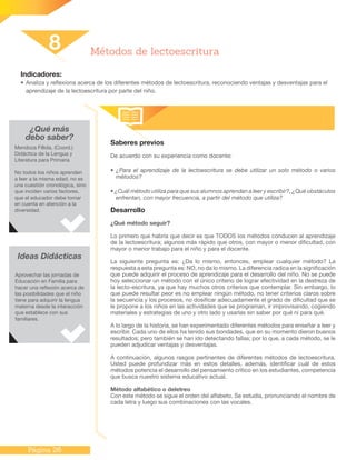 Página 26
Indicadores:
•	Analiza y reflexiona acerca de los diferentes métodos de lectoescritura, reconociendo ventajas y desventajas para el
aprendizaje de la lectoescritura por parte del niño.
Saberes previos
De acuerdo con su experiencia como docente:
• ¿Para el aprendizaje de la lectoescritura se debe utilizar un solo método o varios
métodos?
• ¿Cuál método utiliza para que sus alumnos aprendan a leer y escribir?, ¿Qué obstáculos
enfrentan, con mayor frecuencia, a partir del método que utiliza?
Desarrollo
¿Qué método seguir?
Lo primero que habría que decir es que TODOS los métodos conducen al aprendizaje
de la lectoescritura; algunos más rápido que otros, con mayor o menor dificultad, con
mayor o menor trabajo para el niño y para el docente.
La siguiente pregunta es: ¿Da lo mismo, entonces, emplear cualquier método? La
respuesta a esta pregunta es: NO, no da lo mismo. La diferencia radica en la significación
que puede adquirir el proceso de aprendizaje para el desarrollo del niño. No se puede
hoy seleccionar un método con el único criterio de lograr efectividad en la destreza de
la lecto-escritura, ya que hay muchos otros criterios que contemplar. Sin embargo, lo
que puede resultar peor es no emplear ningún método, no tener criterios claros sobre
la secuencia y los procesos, no dosificar adecuadamente el grado de dificultad que se
le propone a los niños en las actividades que se programan, ir improvisando, cogiendo
materiales y estrategias de uno y otro lado y usarlas sin saber por qué ni para qué.
A lo largo de la historia, se han experimentado diferentes métodos para enseñar a leer y
escribir. Cada uno de ellos ha tenido sus bondades, que en su momento dieron buenos
resultados; pero también se han ido detectando fallas; por lo que, a cada método, se le
pueden adjudicar ventajas y desventajas.
A continuación, algunos rasgos pertinentes de diferentes métodos de lectoescritura.
Usted puede profundizar más en estos detalles, además, identificar cuál de estos
métodos potencia el desarrollo del pensamiento crítico en los estudiantes, competencia
que busca nuestro sistema educativo actual.
Método alfabético o deletreo
Con este método se sigue el orden del alfabeto. Se estudia, pronunciando el nombre de
cada letra y luego sus combinaciones con las vocales.
8 Métodos de lectoescritura
¿Qué más
debo saber?
Mendoza Fillola, (Coord.)
Didáctica de la Lengua y
Literatura para Primaria
No todos los niños aprenden
a leer a la misma edad, no es
una cuestión cronológica, sino
que inciden varios factores,
que el educador debe tomar
en cuenta en atención a la
diversidad.
Ideas Didácticas
Aprovechar las jornadas de
Educación en Familia para
hacer una reflexión acerca de
las posibilidades que el niño
tiene para adquirir la lengua
materna desde la interacción
que establece con sus
familiares.
 