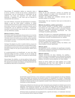 Página 27
Desventajas: El estudiante dedica su atención más a
la forma, nombre y sonido de las letras y desatiende lo
fundamental, que es comprender el significado de las
palabras. Los niños que aprenden con este método
aprenden a deletrear, lo que hace que se dificulte la
comprensión de la lectura.
Con este método, el proceso de aprendizaje se complica,
debido a que los niños deben multiplicar el reflejo
condicionado de la lectura: deben reaccionar ante el dibujo
de la letra, conocer su nombre, recordar el sonido que le
corresponde, que es diferente al nombre y, finalmente,
recordar la pronunciación que resulta de la combinación
con las diferentes vocales.
Método fonético o fónico
Se enseña cada letra asociada directamente con el sonido
que representa, generalmente se utilizan imágenes cuyos
nombres inicien con la letra que se estudia, así por ejemplo
para estudiar la letra T, se acostumbra utilizar el dibujo de
un tomate o una taza.
Ventajas: Se adapta muy bien a nuestro idioma, ya que a la
mayoríadelasletraslecorrespondeunsonidodeterminado,
las palabras se pronuncian como se escriben, a excepción
de pocos casos en los que la pronunciación difiere de la
escritura.
El condicionamiento es simplificado, ya que solo debe
asociarse dibujo de letra y sonido. Al unir el sonido de
una consonante con una vocal, el proceso de aprendizaje
resulta más sencillo.
Desventajas: Es sintético, va de las partes al todo, por lo
que va en contra de los procesos mentales del aprendizaje.
Por atender los sonidos, las sílabas y el desciframiento de
las palabras descuida la comprensión.
Método silábico
Como en los dos anteriores, primero se enseñan las
vocales, después se pasa a las consonantes, se van
formando sílabas y luego palabras.
Ventajas: Las silabas son unidades sonoras que los
sentidos captan con facilidad.
Desventajas: Por ser mecánico hace que se descuide la
comprensión.
Método de palabras, palabra generadora
Este método consiste, a grandes rasgos, en presentar
una lámina con una imagen e iniciar una conversación,
para extraer la palabra generadora o generatriz. Pueden
utilizarse poemas, canciones, adivinanzas, etc. que
contengan la palabra generadora.
Ventajas: Se basa en la capacidad globalizadora de los
niños por lo tanto sigue el proceso natural de aprendizaje.
Facilita leer y escribir simultáneamente con rapidez.
Desventajas: El aprendizaje de la lectura es memorístico -
mecánico y descuida la comprensión.
Es muy abstracto, las palabras sueltas, las silabas y las
letras sueltas no tienen significado.
Método global
Se presentan, al niño, unidades con significado completo.
Se aplica en la lectura y la escritura, la misma forma en que
se le enseña a hablar a los niños.
Método ecléctico
Retoma elementos de otros métodos. Es analítico -
sintético, ya que toma la palabra como elemento de partida
para ir a la sílaba y al sonido, reconstruyendo después la
palabra, formando nuevas palabras con esas sílabas.
Asocia la forma gráfica de cada palabra con la idea
representada por ella. Con este método se enseñan
simultáneamente la lectura y la escritura.
Se formarán grupos de tres a cinco personas a quiénes se les asignará uno de los métodos.
Cada grupo debe de ponerse de acuerdo porque lo modelarán en el pleno. Presentarán
ventajas y desventajas, partiendo de sus propias experiencias como docentes y si nunca han
utilizado el método que les ha sido asignado, pueden hacer referencia a experiencias que han
conocido en otros docentes.
Cada grupo utilizará los recursos que sean necesarios para presentar el método que se le ha
asignado. Previamente se colocarán, en las mesas de trabajo, libros infantiles, láminas con
imágenes, tiza, papelones, lápices, etc. que podrían ser utilizados por los participantes, de
acuerdo a cómo planifiquen la presentación de su propuesta del método asignado.
Al final se hará una plenaria con la participación y aportes de todos, un moderador retomará
las conclusiones de las mesas de trabajo.
 
