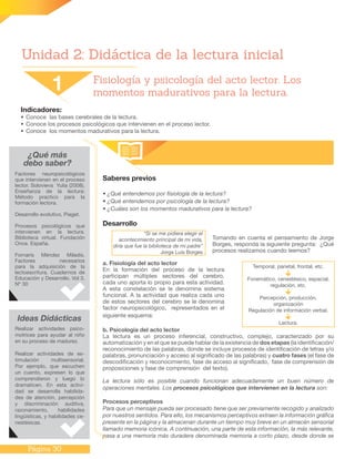 Página 30
Unidad 2: Didáctica de la lectura inicial
Indicadores:
•	Conoce las bases cerebrales de la lectura.
•	Conoce los procesos psicológicos que intervienen en el proceso lector.
•	Conoce los momentos madurativos para la lectura.
¿Qué más
debo saber?
Saberes previos
• ¿Qué entendemos por fisiología de la lectura?
• ¿Qué entendemos por psicología de la lectura?
• ¿Cuáles son los momentos madurativos para la lectura?
Desarrollo
Tomando en cuenta el pensamiento de Jorge
Borges, responda la siguiente pregunta: ¿Qué
procesos realizamos cuando leemos?
a. Fisiología del acto lector
En la formación del proceso de la lectura
participan múltiples sectores del cerebro,
cada uno aporta lo propio para esta actividad.
A esta constelación se le denomina sistema
funcional. A la actividad que realiza cada uno
de estos sectores del cerebro se le denomina
factor neuropsicológico, representados en el
siguiente esquema:
b. Psicología del acto lector
La lectura es un proceso inferencial, constructivo, complejo, caracterizado por su
automatización y en el que se puede hablar de la existencia de dos etapas (la identificación/
reconocimiento de las palabras, donde se incluye procesos de identificación de letras y/o
palabras, pronunciación y acceso al significado de las palabras) y cuatro fases (el fase de
descodificación y reconocimiento, fase de acceso al significado, fase de comprensión de
proposiciones y fase de comprensión del texto).
La lectura sólo es posible cuando funcionan adecuadamente un buen número de
operaciones mentales. Los procesos psicológicos que intervienen en la lectura son:
Procesos perceptivos
Para que un mensaje pueda ser procesado tiene que ser previamente recogido y analizado
por nuestros sentidos. Para ello, los mecanismos perceptivos extraen la información gráfica
presente en la página y la almacenan durante un tiempo muy breve en un almacén sensorial
llamado memoria icónica. A continuación, una parte de esta información, la más relevante,
pasa a una memoria más duradera denominada memoria a corto plazo, desde donde se
1 Fisiología y psicología del acto lector. Los
momentos madurativos para la lectura.
Factores neuropsicológicos
que intervienen en el proceso
lector. Solovieva Yulia (2008).
Enseñanza de la lectura:
Método practico para la
formación lectora.
Desarrollo evolutivo, Piaget.
Procesos psicológicos que
intervienen en la lectura.
Biblioteca virtual. Fundación
Once. España.
Fornaris Méndez Miladis.
Factores necesarios
para la adquisición de la
lectoescritura. Cuadernos de
Educación y Desarrollo. Vol 3,
Nº 30
Ideas Didácticas
Realizar actividades psico-
motrices para ayudar al niño
en su proceso de madurez.
Realizar actividades de es-
timulación multisensorial.
Por ejemplo, que escuchen
un cuento, expresen lo que
comprendieron y luego lo
dramaticen. En esta activi-
dad se desarrolla habilida-
des de atención, percepción
y discriminación auditiva,
razonamiento, habilidades
lingüísticas, y habilidades ce-
nestésicas.
Temporal, parietal, frontal, etc.
Fonemático, cenestésico, espacial,
regulación, etc.
Percepción, producción,
organización
Regulación de información verbal.
Lectura.
“Si se me pidiera elegir el
acontecimiento principal de mi vida,
diría que fue la biblioteca de mi padre”
Jorge Luis Borges
 