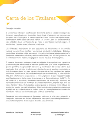 Carta de los Titulares
Estimados docentes:
El Ministerio de Educación les ofrece este documento, como un valioso recurso para su
formación especializada, con el propósito de continuar fortaleciendo sus competencias
docentes, que contribuyan a la transformación educativa que impulsa este Ministerio,
sustentada en el Plan Social Educativo “Vamos a la Escuela”, para una práctica efectiva
y de calidad en el aula y en la escuela, que incida en aprendizajes significativos para el
estudiantado y que les sirva a lo largo de toda la vida.
Los contenidos desarrollados en este documento se fundamentan en el currículo
nacional, con un enfoque científico y una marcada orientación metodológica y didáctica,
promoviendo la reflexión crítica, que permita innovar la práctica en el aula y su desempeño
profesional, para enfrentar los retos y desafíos de un mundo cada vez más globalizado, en
el contexto del nuevo modelo pedagógico de escuela inclusiva de tiempo pleno.
El presente documento está estructurado en unidades de aprendizaje, con contenidos
y actividades por desarrollarse en sesiones presenciales y en horas no presenciales,
que les permitirán la apropiación, aplicación y construcción de nuevos saberes que
trasciendan de lo teórico a lo práctico, con distintas formas de abordaje metodológico y
didáctico, desarrollando procesos metacognitivos de aplicación y transferencia a nuevas
situaciones, con el uso de las nuevas tecnologías de la información y la comunicación
(TIC). Con esta formación se espera que se inicie un proceso de especialización basada
en el funcionamiento de las redes de docentes en el Sistema Integrado de EITP, a fin
de interactuar y conformar verdaderas comunidades de aprendizaje; asimismo, es
importante dimensionar que el enfoque de una escuela inclusiva, requiere dejar atrás las
clases frontales y descontextualizadas, para dar paso a un proceso a través del cual los
estudiantes puedan compartir situaciones de aprendizaje, relacionadas con sus propias
experiencias, en contextos donde se valoran, toman en cuenta y respetan sus diferencias
individuales y a la vez son estimulados para continuar aprendiendo.
Esperamos que esta estrategia de formación, contribuya a una mejor educación y
coadyuve a consolidar una escuela más efectiva, participativa, incluyente y democrática,
con un alto compromiso de los equipos docentes y sus directivos.
Ministro de Educación Viceministro
de Educación
Viceministra de Ciencia
y Tecnología
 