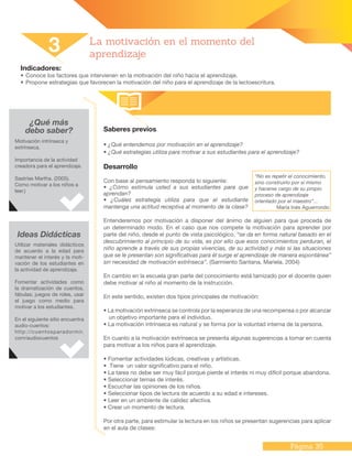Página 35
Indicadores:
•	Conoce los factores que intervienen en la motivación del niño hacia el aprendizaje.
•	Propone estrategias que favorecen la motivación del niño para el aprendizaje de la lectoescritura.
¿Qué más
debo saber? Saberes previos
• ¿Qué entendemos por motivación en el aprendizaje?
• ¿Qué estrategias utiliza para motivar a sus estudiantes para el aprendizaje?
Desarrollo
Con base al pensamiento responda lo siguiente:
• ¿Cómo estimula usted a sus estudiantes para que
aprendan?
• ¿Cuáles estrategia utiliza para que el estudiante
mantenga una actitud receptiva al momento de la clase?
Entenderemos por motivación a disponer del ánimo de alguien para que proceda de
un determinado modo. En el caso que nos compete la motivación para aprender por
parte del niño, desde el punto de vista psicológico, “se da en forma natural basado en el
descubrimiento al principio de su vida, es por ello que esos conocimientos perduran, el
niño aprende a través de sus propias vivencias, de su actividad y más si las situaciones
que se le presentan son significativas para él surge el aprendizaje de manera espontánea”
sin necesidad de motivación extrínseca”. (Sarmiento Santana, Mariela. 2004)
En cambio en la escuela gran parte del conocimiento está tamizado por el docente quien
debe motivar al niño al momento de la instrucción.
En este sentido, existen dos tipos principales de motivación:
• La motivación extrínseca se controla por la esperanza de una recompensa o por alcanzar
un objetivo importante para el individuo.
• La motivación intrínseca es natural y se forma por la voluntad interna de la persona.
En cuanto a la motivación extrínseca se presenta algunas sugerencias a tomar en cuenta
para motivar a los niños para el aprendizaje.
• Fomentar actividades lúdicas, creativas y artísticas.
• Tiene un valor significativo para el niño.
• La tarea no debe ser muy fácil porque pierde el interés ni muy difícil porque abandona.
• Seleccionar temas de interés.
• Escuchar las opiniones de los niños.
• Seleccionar tipos de lectura de acuerdo a su edad e intereses.
• Leer en un ambiente de calidez afectiva.
• Crear un momento de lectura.
Por otra parte, para estimular la lectura en los niños se presentan sugerencias para aplicar
en el aula de clases:
3 La motivación en el momento del
aprendizaje
Motivación intrínseca y
extrínseca.
Importancia de la actividad
creadora para el aprendizaje.
Sastrías Martha. (2005).
Como motivar a los niños a
leer.)
Ideas Didácticas
Utilizar materiales didácticos
de acuerdo a la edad para
mantener el interés y la moti-
vación de los estudiantes en
la actividad de aprendizaje.
Fomentar actividades como
la dramatización de cuentos,
fábulas; juegos de roles, usar
el juego como medio para
motivar a los estudiantes.
En el siguiente sitio encuentra
audio-cuentos:
http://cuentosparadormir.
com/audiocuentos
“No es repetir el conocimiento,
sino construirlo por sí mismo
y hacerse cargo de su propio
proceso de aprendizaje
orientado por el maestro”...
María Inés Aguerrondo
 