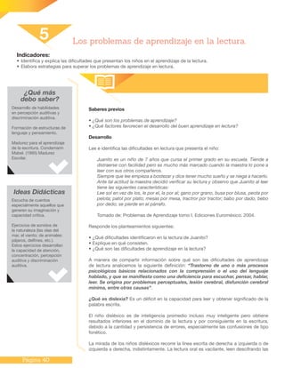 Página 40
Indicadores:
•	Identifica y explica las dificultades que presentan los niños en el aprendizaje de la lectura.
•	Elabora estrategias para superar los problemas de aprendizaje en lectura.
Saberes previos
• ¿Qué son los problemas de aprendizaje?
• ¿Qué factores favorecen el desarrollo del buen aprendizaje en lectura?
Desarrollo
Lee e identifica las dificultades en lectura que presenta el niño:
Juanito es un niño de 7 años que cursa el primer grado en su escuela. Tiende a
distraerse con facilidad pero es mucho más marcado cuando la maestra lo pone a
leer con sus otros compañeros.
Siempre que lee empieza a bostezar y dice tener mucho sueño y se niega a hacerlo.
Ante tal actitud la maestra decidió verificar su lectura y observo que Juanito al leer
tiene las siguientes características:
Lee sol en vez de los, le por el, la por al; gano por grano, busa por blusa, peota por
pelota; patol por plato; mesas por mesa, tractror por tractor; babo por dado, bebo
por dedo; se pierde en el párrafo.
Tomado de: Problemas de Aprendizaje tomo I. Ediciones Euroméxico. 2004.
Responde los planteamientos siguientes:
• ¿Qué dificultades identificaron en la lectura de Juanito?
• Explique en qué consisten.
• ¿Qué son las dificultades de aprendizaje en la lectura?
A manera de compartir información sobre qué son las dificultades de aprendizaje
de lectura analicemos la siguiente definición: “Trastorno de uno o más procesos
psicológicos básicos relacionados con la comprensión o el uso del lenguaje
hablado, y que se manifiesta como una deficiencia para escuchar, pensar, hablar,
leer. Se origina por problemas perceptuales, lesión cerebral, disfunción cerebral
mínima, entre otras causas”.
¿Qué es dislexia? Es un déficit en la capacidad para leer y obtener significado de la
palabra escrita.
El niño disléxico es de inteligencia promedio incluso muy inteligente pero obtiene
resultados inferiores en el dominio de la lectura y por consiguiente en la escritura,
debido a la cantidad y persistencia de errores, especialmente las confusiones de tipo
fonético.
La mirada de los niños disléxicos recorre la línea escrita de derecha a izquierda o de
izquierda a derecha, indistintamente. La lectura oral es vacilante, leen descifrando las
5 Los problemas de aprendizaje en la lectura.
¿Qué más
debo saber?
Desarrollo de habilidades
en percepción auditivas y
discriminación auditiva.
Formación de estructuras de
lenguaje y pensamiento.
Madurez para el aprendizaje
de la escritura. Condemarin
Mabel. (1995) Madurez
Escolar.
Ideas Didácticas
Escucha de cuentos
especialmente aquellos que
generen su imaginación y
capacidad crítica.
Ejercicios de sonidos de
la naturaleza (las olas del
mar, el viento; de animales:
pájaros, delfines, etc.).
Estos ejercicios desarrollan
la capacidad de atención,
concentración, percepción
auditiva y discriminación
auditiva.
 