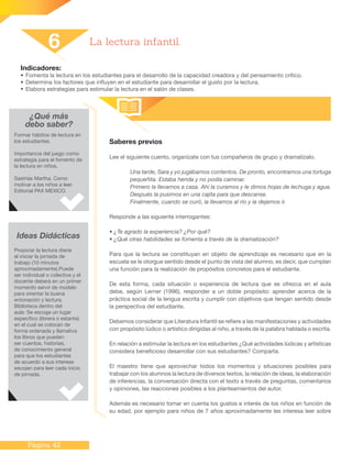 Página 42
Indicadores:
•	Fomenta la lectura en los estudiantes para el desarrollo de la capacidad creadora y del pensamiento crítico.
•	Determina los factores que influyen en el estudiante para desarrollar el gusto por la lectura.
•	Elabora estrategias para estimular la lectura en el salón de clases.
Saberes previos
Lee el siguiente cuento, organízate con tus compañeros de grupo y dramatízalo.
Una tarde, Sara y yo jugábamos contentos. De pronto, encontramos una tortuga
pequeñita. Estaba herida y no podía caminar.
Primero la llevamos a casa. Ahí la curamos y le dimos hojas de lechuga y agua.
Después la pusimos en una cajita para que descanse.
Finalmente, cuando se curó, la llevamos al río y la dejamos ir.
Responde a las siguiente interrogantes:
• ¿Te agrado la experiencia? ¿Por qué?
• ¿Qué otras habilidades se fomenta a través de la dramatización?
Para que la lectura se constituyan en objeto de aprendizaje es necesario que en la
escuela se le otorgue sentido desde el punto de vista del alumno, es decir, que cumplan
una función para la realización de propósitos concretos para el estudiante.
De esta forma, cada situación o experiencia de lectura que se ofrezca en el aula
debe, según Lerner (1996), responder a un doble propósito: aprender acerca de la
práctica social de la lengua escrita y cumplir con objetivos que tengan sentido desde
la perspectiva del estudiante.
Debemos considerar que Literatura Infantil se refiere a las manifestaciones y actividades
con propósito lúdico o artístico dirigidas al niño, a través de la palabra hablada o escrita.
En relación a estimular la lectura en los estudiantes ¿Qué actividades lúdicas y artísticas
considera beneficioso desarrollar con sus estudiantes? Comparta.
El maestro tiene que aprovechar todos los momentos y situaciones posibles para
trabajar con los alumnos la lectura de diversos textos, la relación de ideas, la elaboración
de inferencias, la conversación directa con el texto a través de preguntas, comentarios
y opiniones, las reacciones posibles a los planteamientos del autor.
Además es necesario tomar en cuenta los gustos e interés de los niños en función de
su edad, por ejemplo para niños de 7 años aproximadamente les interesa leer sobre
6 La lectura infantil.
¿Qué más
debo saber?
Formar hábitos de lectura en
los estudiantes.
Importancia del juego como
estrategia para el fomento de
la lectura en niños.
Sastrías Martha. Como
motivar a los niños a leer.
Editorial PAX MEXICO.
Ideas Didácticas
Propiciar la lectura diaria
al iniciar la jornada de
trabajo (10 minutos
aproximadamente).Puede
ser individual o colectiva y el
docente deberá en un primer
momento servir de modelo
para orientar la buena
entonación y lectura.
Biblioteca dentro del
aula: Se escoge un lugar
específico (librera o estante)
en el cual se colocan de
forma ordenada y llamativa
los libros que pueden
ser cuentos, historias,
de conocimiento general
para que los estudiantes
de acuerdo a sus interese
escojan para leer cada inicio
de jornada.
 