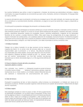 Página 43
los cuentos fantásticos que echan a volar la imaginación y fantasía, las lecturas que personalizan animales y objetos
inanimados, los juegos de palabras; es conveniente que sean cortos, ilustrados, amenos e interesantes. El lenguaje debe
ser claro y sencillo.
La esencia del ejercicio para la animación a la lectura es conseguir que el niño esté motivado, de manera que leer para
él se convierta en un acontecimiento divertido, entretenido, un juego en el que él se siente feliz y seguro y desarrolle su
creatividad.
A continuación se presentan estrategias de animación a la literatura infantil:
Como introducción de las estrategias es necesario señalar que un buen ambiente, tranquilo y motivador, anima a la lectura.
Este ambiente puede ser creado en un rincón en el aula. Buena distribución del espacio, mobiliario renovado y cómodo,
posters, estanterías atrayentes, estante de novedades, buena y llamativa señalización, imágenes de los personajes
favoritos de los cuentos y novelas (Gerónimo Stilton, Kika súper bruja, los protagonistas de la saga crepúsculo…),
espacio motivador de cuentacuentos, una cuidadosa selección de novedades, buena iluminación. El ambiente acogedor
y atrayente anima a buscar algún libro y sacarlo en préstamo o leerlo en la biblioteca. Sin embargo un ambiente triste, con
libros desordenados y antiguos, con mala iluminación y con sillas incómodas no anima a sentarse a leer.
1. El álbum ilustrado
Trabajar con el álbum ilustrado no es algo exclusivo de las maestras y
maestros de infantil. En el primer ciclo de primaria debe ser un recurso
imprescindible para la animación a la lectura. Hay álbumes ilustrados
muy especiales para estas edades, incluso para segundo ciclo de primaria.
Otro aspecto a destacar del álbum ilustrado es que no siempre tienen
que ser cuentos “acaramelados” con final feliz, también hay álbumes
ilustrados que no tienen demasiada lógica ni un hilo argumental definido (El
árbol rojo).
2. Crear la historia a través del arte y la pintura:
expresión plástica creativa
Una actividad muy creativa e interesante consiste en pintar la historia
o inventar nuevos modos	 “artísticos” de la pintura, paneles, copiar las
ilustraciones de un modo creativo y no imitador, realizar diferentes tipos de
arte abstracto o impresionista de unas ilustraciones del cuento.
3. Club de lectura
Compartir la experiencia de leer un texto ensancha y afina la lectura. La conversación y el debate son claves en la
animación a la lectura. También se pueden organizar clubs de lectura con ocasión del aniversario o fallecimiento de algún
escritor importante.
4. El libro viajero
Esta estrategia consiste en crear en grupo un libro. El tema puede llevarlo
ya planificado el facilitador o en el grupo surgir la propuesta. El libro inicia
con las páginas en blanco. Un participante da inicio a la historia escribiendo
sobre el tema, luego se lo entrega al compañero y este continúa con la
historia hasta que participan todos. El libro forma parte de la biblioteca del
salón de clases que puede ser leído por todos. Un representante del grupo
puede dar lectura cuando se termina la historia.
 