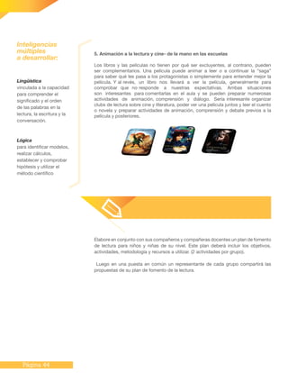 Página 44
Lingüística
vinculada a la capacidad
para comprender el
significado y el orden
de las palabras en la
lectura, la escritura y la
conversación.
Lógica
para identificar modelos,
realizar cálculos,
establecer y comprobar
hipótesis y utilizar el
método científico
Inteligencias
múltiples
a desarrollar:
5. Animación a la lectura y cine- de la mano en las escuelas
Los libros y las películas no tienen por qué ser excluyentes, al contrario, pueden
ser complementarios. Una película puede animar a leer o a continuar la “saga”
para saber qué les pasa a los protagonistas o simplemente para entender mejor la
película. Y al revés, un libro nos llevará a ver la película, generalmente para
comprobar que no responde a nuestras expectativas. Ambas situaciones
son interesantes para comentarlas en el aula y se pueden preparar numerosas
actividades de animación, comprensión y diálogo. Sería interesante organizar
clubs de lectura sobre cine y literatura, poder ver una película juntos y leer el cuento
o novela y preparar actividades de animación, comprensión y debate previos a la
película y posteriores.
Elabore en conjunto con sus compañeros y compañeras docentes un plan de fomento
de lectura para niños y niñas de su nivel. Este plan deberá incluir los objetivos,
actividades, metodología y recursos a utilizar. (2 actividades por grupo).
Luego en una puesta en común un representante de cada grupo compartirá las
propuestas de su plan de fomento de la lectura.
 