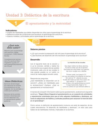 Página 47
Unidad 3: Didáctica de la escritura
Indicadores:
•	Analiza las habilidades que deben desarrollar los niños para el aprendizaje de la escritura.
•	Reflexiona sobre las condiciones que favorecen el aprendizaje de la escritura.
•	Elabora modelos y actividades para el aprendizaje de la escritura.
¿Qué más
debo saber?
Saberes previos
• ¿En qué consiste la preparación del niño para el aprendizaje de la escritura?
• ¿Qué factores del desarrollo del niño favorecen el aprendizaje de la escritura?
Desarrollo
Lee el siguiente texto de la canción y
si ya la conoces, cántala y realiza los
movimientos que sugiere (de ser posible
mostrando cada una de las vocales lo
más grande posible en un cartón no
menor de media página tamaño carta).
Responde las preguntas:
¿Qué habilidades se desarrollan con la
canción?, ¿Estas son habilidades para
la lectoescritura? Explique. ¿Qué es
aprestamiento en lectoescritura?
A manera de compartir información sobre qué es aprestamiento, analicemos la siguiente
paráfrasis: “Según Bravo Coppola el aprestamiento es un conjunto de actividades
y experiencias orientadas para que el niño adquiera habilidades y destrezas, así
como la adquisición de hábitos y actitudes positivas para alcanzar el nivel de éxito
en el aprendizaje”.
Como vemos, la definición de aprestamiento involucra una serie de aspectos, de los
cuales retomaremos “el desarrollo de habilidades y destrezas”, en este caso para
hablar de las habilidades motoras, implicadas en la escritura.
1 El aprestamiento y la motricidad
Madurez para el aprendizaje
de la escritura. Mabel
Condemarin. (1995) Madurez
Escolar.
Consideraciones teóricas
de la Pre escritura http://
magisterio.cuij.edu.cu/
secundarias/Ediciones/PDF/
Art-276.pdf
Ideas Didácticas
Ejercicios donde tengan
que relacionar los sonidos
onomatopéyicos con las
imágenes de los animales o
cosas que lo producen.
Ejercicios de los sonidos
de letras (fonemas) para
que los relacionen con
su representación gráfica
(grafema).
La marcha de las vocales
Que dejen toditos los libros abiertos,
ha sido la orden que dio el general.
Que todos los niños estén muy atentos,
las cinco vocales van a desfilar.
Primero verás, que pasa la “A”,
con sus dos patitas muy abiertas al marchar.
Ahí viene la “E”, alzando los pies,
el palo del medio es más chico como vez.
Aquí está la “I”, le sigue la “O”;
una es flaca y otra gorda porque ya comió.
Y luego hasta atrás, llegó la “U”,
como la cuerda con que siempre saltas tú.
 