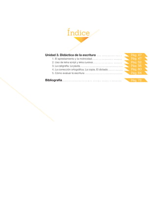 Índice
Unidad 3. Didáctica de la escritura . . . . . . . . . . . . . . . .
1. El aprestamiento y la motricidad. . . . . . . . . . . . . . . . . . . . .
2. Uso de letra script y letra cursiva . . . . . . . . . . . . . . . . . . . .
3. La caligrafía. La pauta. . . . . . . . . . . . . . . . . . . . . . . . . . . . . . . . .
4. La corrección ortográfica. La copia. El dictado. . . . . . . . . . .
5. Cómo evaluar la escritura . . . . . . . . . . . . . . . . . . . . . . . . . .
Bibliografía. . . . . . . . . . . . . . . . . . .. . . . . . .. . . . . . . . . . . . . . .
Pág. 52
Pág. 56
Pág. 60
Pág. 64
Pág. 72
Pág. 47
Pág. 47
 