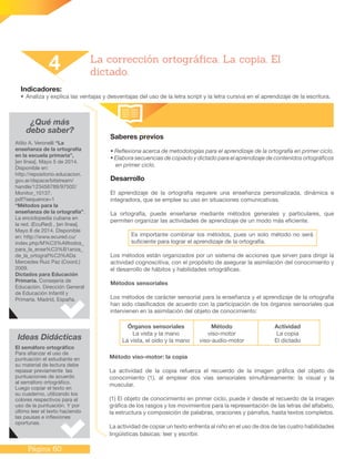Página 60
Indicadores:
•	Analiza y explica las ventajas y desventajas del uso de la letra script y la letra cursiva en el aprendizaje de la escritura.
Saberes previos
• Reflexiona acerca de metodologías para el aprendizaje de la ortografía en primer ciclo.
• Elabora secuencias de copiado y dictado para el aprendizaje de contenidos ortográficos
en primer ciclo.
Desarrollo
El aprendizaje de la ortografía requiere una enseñanza personalizada, dinámica e
integradora, que se emplee su uso en situaciones comunicativas.
La ortografía, puede enseñarse mediante métodos generales y particulares, que
permiten organizar las actividades de aprendizaje de un modo más eficiente.
Es importante combinar los métodos, pues un solo método no será
suficiente para lograr el aprendizaje de la ortografía.
Los métodos están organizados por un sistema de acciones que sirven para dirigir la
actividad cognoscitiva, con el propósito de asegurar la asimilación del conocimiento y
el desarrollo de hábitos y habilidades ortográficas.
Métodos sensoriales
Los métodos de carácter sensorial para la enseñanza y el aprendizaje de la ortografía
han sido clasificados de acuerdo con la participación de los órganos sensoriales que
intervienen en la asimilación del objeto de conocimiento:
4 La corrección ortográfica. La copia. El
dictado.
¿Qué más
debo saber?
Atilio A. Veronelli “La
enseñanza de la ortografía
en la escuela primaria”,
[en línea]. Mayo 5 de 2014.
Disponible en:
http://repositorio.educacion.
gov.ar/dspace/bitstream/
handle/123456789/97502/
Monitor_10137.
pdf?sequence=1
“Métodos para la
enseñanza de la ortografía”.
La enciclopedia cubana en
la red. (EcuRed) , [en línea].
Mayo 8 de 2014. Disponible
en: http://www.ecured.cu/
index.php/M%C3%A9todos_
para_la_ense%C3%B1anza_
de_la_ortograf%C3%ADa
Mercedes Ruiz Paz (Coord.)
2009.
Dictados para Educación
Primaria. Consejería de
Educación. Dirección General
de Educación Infantil y
Primaria. Madrid, España.
Ideas Didácticas
El semáforo ortográfico
Para afianzar el uso de
puntuación el estudiante en
su material de lectura debe
repasar previamente las
puntuaciones de acuerdo
al semáforo ortográfico.
Luego copiar el texto en
su cuaderno, utilizando los
colores respectivos para el
uso de la puntuación. Y por
último leer el texto haciendo
las pausas e inflexiones
oportunas.
Órganos sensoriales
La vista y la mano
La vista, el oído y la mano
Método
viso-motor
viso-audio-motor
Actividad
La copia
El dictado
Método viso-motor: la copia
La actividad de la copia refuerza el recuerdo de la imagen gráfica del objeto de
conocimiento (1), al emplear dos vías sensoriales simultáneamente: la visual y la
muscular.
(1) El objeto de conocimiento en primer ciclo, puede ir desde el recuerdo de la imagen
gráfica de los rasgos y los movimientos para la representación de las letras del alfabeto,
la estructura y composición de palabras, oraciones y párrafos, hasta textos completos.
La actividad de copiar un texto enfrenta al niño en el uso de dos de las cuatro habilidades
lingüísticas básicas: leer y escribir.
 