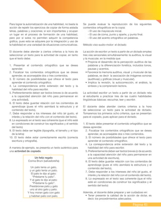 Página 61
Para lograr la automatización de una habilidad, no basta la
acción de repetir los ejercicios de copiar de forma aislada
letras, palabras y oraciones; sí son importantes y ocupan
un lugar en el proceso de formación de una habilidad,
pero por si solos no permiten adquirir la competencia
gráfica, pues esta se adquiere por la integración y uso de
la habilidad en una variedad de situaciones comunicativas.
El docente debe atender a ciertos criterios a la hora de
seleccionar un texto para la actividad de copiar, en tanto
que el texto debe:
1. Presentar el contenido ortográfico que se desea
aprender.
2. Focalizar los contenidos ortográficos que se desea
aprender, es aconsejable dos o tres contenidos.
3. El número de posibilidades que ofrece el texto para
aprender el contenido ortográfico.
4. La correspondencia entre extensión del texto y la
habilidad del niño para escribir.
5. Preferentemente deben ser textos breves (o de acuerdo
a la capacidad atención del niño para permanecer en
una actividad),
6. El texto debe guardar relación con los contenidos de
aprendizaje (pues el niño asimilará la estructura y el
contenido del texto),
7. Debe responder a los intereses del niño (el gusto, el
interés y la relación del niño con el contenido del texto).
8. Lo expresado en el texto sea coherente (que el niño esté
en condiciones de construir los significados y el sentido
del texto)
9. El texto debe ser legible (tipografía, el tamaño y el tipo
de la letra)
10. El texto debe estar correctamente escrito (correcta
escritura y ortografía).
A manera de ejemplo, se presenta un texto auténtico para
una actividad de copiado.
Un feliz regalo
Corina Bruni (salvadoreña)
Un pato tenía un gato,
y un gato tenía un pato.
El pato le dijo al gato:
“Préstame tu pato”.
Y el gato le dijo al pato:
“Préstame tu gato”.
Prestáronse pato y gato
uno al otro gato y pato.
Y hoy moran gato con gato
y habitan pato con pato.
Se puede evaluar la reproducción de los siguientes
contenidos ortográficos en la copia:
- El uso de mayúscula inicial.
- El uso de coma, punto y aparte, y punto final.
- El uso del acento ortográfico en palabras.
Método viso-audio-motor: el dictado
La acción de escribir un texto a partir de un dictado emplea
tres vías sensoriales simultáneamente: la auditiva, la visual
y la muscular, en la medida que:
• Propicia el desarrollo de la percepción auditiva de las
palabras y la diferenciación fonética, incluidos tonos,
pausas y acentos.
• Favorece la memoria auditiva, visual y muscular de las
palabras, es decir la asociación de imágenes sonoras
(auditivas) y gráficas (visual y muscular).
• Implica la revisión, la autocorrección, el análisis, la
síntesis y la comprensión lectora.
La actividad escribir un texto a partir de un dictado reta
al estudiante a practicar tres de las cuatro habilidades
lingüísticas básicas: escuchar, leer y escribir.
El docente debe atender ciertos criterios a la hora
de seleccionar un texto para la actividad de dictado.
Tomaremos los primeros ocho criterios, que se presentan
para el copiado, pues aplican para el dictado.
1. El texto debe presentar el contenido ortográfico que se
desea aprender.
2. Focalizar los contenidos ortográficos que se desea
aprender, es aconsejable dos o tres contenidos.
3. El número de posibilidades que ofrece el texto para
aprender el contenido ortográfico.
4. La correspondencia entre extensión del texto y la
habilidad del niño para escribir.
5. Preferentemente deben ser textos breves (o de acuerdo
a la capacidad atención del niño para permanecer en
una actividad de escritura),
6. El texto debe guardar relación con los contenidos de
aprendizaje (pues el niño asimilará la estructura y el
contenido del texto),
7. Debe responder a los intereses del niño (el gusto, el
interés y la relación del niño con el contenido del texto).
8. Lo expresado en el texto sea coherente (que el niño
esté en condiciones de construir los significados y el
sentido del texto)
Además, el docente debe preparar y ser cuidadoso en:
• Tener presente la calidad de la acción de dictar, es
decir, los procedimientos adecuados.
 