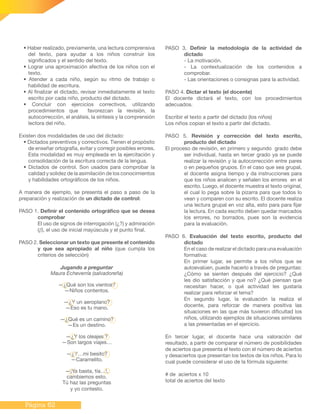 Página 62
• Haber realizado, previamente, una lectura comprensiva
del texto, para ayudar a los niños construir los
significados y el sentido del texto.
• Lograr una aproximación afectiva de los niños con el
texto.
• Atender a cada niño, según su ritmo de trabajo o
habilidad de escritura.
• Al finalizar el dictado, revisar inmediatamente el texto
escrito por cada niño, producto del dictado.
• Concluir con ejercicios correctivos, utilizando
procedimientos que favorezcan la revisión, la
autocorrección, el análisis, la síntesis y la comprensión
lectora del niño.
Existen dos modalidades de uso del dictado:
• Dictados preventivos y correctivos. Tienen el propósito
de enseñar ortografía, evitar y corregir posibles errores.
Esta modalidad es muy empleada en la ejercitación y
consolidación de la escritura correcta de la lengua.
• Dictados de control. Son usados para comprobar la
calidad y solidez de la asimilación de los conocimientos
y habilidades ortográficos de los niños.
A manera de ejemplo, se presenta el paso a paso de la
preparación y realización de un dictado de control:
PASO 1. Definir el contenido ortográfico que se desea
comprobar
El uso de signos de interrogación (¿?) y admiración
(¡!), el uso de inicial mayúscula y el punto final.
PASO 2. Seleccionar un texto que presente el contenido
y que sea apropiado al niño (que cumpla los
criterios de selección)
Jugando a preguntar
Maura Echeverría (salvadoreña)
—¿Qué son los vientos?
—Niños contentos.
—¿Y un aeroplano?
—Eso es tu mano.
—¿Qué es un camino?
—Es un destino.
—¿Y los oleajes ?
—Son largos viajes…
—¿Y…mi besito?
—Caramelito.
—¡Ya basta, tía…!,
cambiemos esto.
Tú haz las preguntas
y yo contesto.
PASO 3. Definir la metodología de la actividad de
dictado
- La motivación.
- La contextualización de los contenidos a
comprobar.
- Las orientaciones o consignas para la actividad.
PASO 4. Dictar el texto (el docente)
El docente dictará el texto, con los procedimientos
adecuados.
Escribir el texto a partir del dictado (los niños)
Los niños copian el texto a partir del dictado.
PASO 5. Revisión y corrección del texto escrito,
producto del dictado
El proceso de revisión, en primero y segundo grado debe
ser individual, hasta en tercer grado ya se puede
realizar la revisión y la autocorrección entre pares
o en pequeños grupos. En el caso que sea grupal,
el docente asigna tiempo y da instrucciones para
que los niños analicen y señalen los errores en el
escrito. Luego, el docente muestra el texto original,
el cual lo pega sobre la pizarra para que todos lo
vean y comparen con su escrito. El docente realiza
una lectura grupal en voz alta, esto para para fijar
la lectura. En cada escrito deben quedar marcados
los errores, no borrados, pues son la evidencia
para la evaluación.
PASO 6. Evaluación del texto escrito, producto del
dictado
En el caso de realizar el dictado para una evaluación
formativa:
En primer lugar, se permite a los niños que se
autoevalúen, puede hacerlo a través de preguntas:
¿Cómo se sienten después del ejercicio? ¿Qué
les dio satisfacción y que no? ¿Qué piensan que
necesitan hacer, o qué actividad les gustaría
realizar para reforzar el tema?
En segundo lugar, la evaluación la realiza el
docente, para reforzar de manera positiva las
situaciones en las que más tuvieron dificultad los
niños, utilizando ejemplos de situaciones similares
a las presentadas en el ejercicio.
En tercer lugar, el docente hace una valoración del
resultado, a partir de comparar el número de posibilidades
de aciertos que presenta el texto con el número de aciertos
y desaciertos que presentan los textos de los niños. Para lo
cual puede considerar el uso de la fórmula siguiente:
# de aciertos x 10
total de aciertos del texto
 