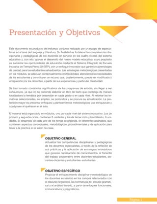 Página 1
Presentación y Objetivos
Este documento es producto del esfuerzo conjunto realizado por un equipo de especia-
listas en el área de Lenguaje y Literatura. Su finalidad es fortalecer las competencias dis-
ciplinares y pedagógicas de los docentes en servicio en los cuatro niveles del sistema
educativo y, con ello, apoyar el desarrollo del nuevo modelo educativo, cuyo propósito
es aumentar las oportunidades de educación mediante el Sistema Integrado de Escuela
Inclusiva de Tiempo Pleno (SI-EITP), con un enfoque innovador que garantice aprendizajes
de calidad para los estudiantes salvadoreños. Las estrategias metodológicas presentadas
en los módulos, se adecuan contextualmente con flexibilidad, atendiendo las necesidades
de los estudiantes y constituyen un recurso que, posteriormente, puede ser modificado y
enriquecido por los docentes, a partir de sus experiencias y particular creatividad.
Se han tomado contenidos significativos de los programas de estudio, sin llegar a ser
exhaustivos, ya que no se pretende elaborar un libro de texto que contenga de manera
totalizadora la temática por desarrollar en cada grado o en cada nivel. Al retomar las te-
máticas seleccionadas, se amplían, se profundiza y se procura su actualización. La pre-
tensión mayor es presentar enfoques y planteamientos metodológicos que enriquezcan y
coadyuven el quehacer en el aula.
El material está organizado en módulos, uno por cada nivel del sistema educativo. Los de
primero y segundo ciclos, contienen 3 unidades y los de tercer ciclo y bachillerato, 9 uni-
dades. El desarrollo de cada uno de los temas se organiza, en diferentes apartados, que
contienen aspectos conceptuales, metodológicos, procedimentales y de aplicación para
llevar a la práctica en el salón de clase.
OBJETIVO GENERAL
Actualizar las competencias disciplinares y pedagógicas
de los docentes especialistas, a través de la reflexión de
sus prácticas y la aplicación de estrategias innovadoras
que generen construcción de conocimientos, el fomento
del trabajo colaborativo entre docentes-estudiantes, do-
centes-docentes y estudiantes- estudiantes.
OBJETIVO ESPECÍFICO
Propiciar el enriquecimiento disciplinar y metodológico de
los docentes en servicio en los campos relacionados con
el discurso lingüístico, las normativas de estudio gramati-
cal y el análisis literario, a partir de enfoques funcionales,
comunicativos y pragmáticos.
 