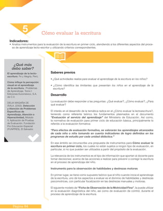 Página 64
Indicadores:
•	Analiza instrumentos para la evaluación de la escritura en primer ciclo, atendiendo a los diferentes aspectos del proce-
so de aprendizaje lecto-escritor y utilizando criterios correspondientes.
Saberes previos
• ¿Qué actividades realiza para evaluar el aprendizaje de la escritura en los niños?
• ¿Cómo identifica las limitantes que presentan los niños en el aprendizaje de la
escritura?
Desarrollo
La evaluación debe responder a las preguntas: ¿Qué evaluar?, ¿Cómo evaluar?, ¿Para
qué evaluar?
El interés en el desarrollo de la temática radica en el ¿Cómo evaluar la lectoescritura?,
teniendo como referente teórico los fundamentos plasmados en el documento
“Evaluación al servicio del aprendizaje” del Ministerio de Educación. Así como,
la normativa de evaluación para primer ciclo de educación básica, principalmente lo
referido a la evaluación formativa:
“Para efectos de evaluación formativa, se valorarán los aprendizajes alcanzados
de cada niño o niña tomando en cuenta indicadores de logro definidos en los
programas de estudio por cada unidad didáctica.”
En ese ámbito se circunscribe una propuesta de instrumentos para Cómo evaluar la
escritura en primer ciclo, los cuales no están sujetos a ningún tipo de evaluación, en
particular, si no que pueden ser utilizados a partir del propósito de la evaluación.
La relevancia de los instrumentos es el tipo de información que aportan al docente para
tomar decisiones; acerca de las acciones a realizar para prevenir o corregir la escritura
en el proceso de aprendizaje del niño.
Instrumento para la observación de habilidades y destrezas motoras
En primer lugar, se tiene como supuesto teórico que el niño cuando inicia el aprendizaje
de la escritura, uno de los aspectos a evaluar es el dominio de habilidades y destrezas
psicomotrices, con particular focalización en las destrezas manuales y motoras.
El siguiente modelo de “Ficha de Observación de la Motricidad Fina”, la puede utilizar
en la evaluación diagnóstica del niño, así como de evaluación de control, durante el
proceso de aprendizaje de la escritura.
5 Cómo evaluar la escritura
¿Qué más
debo saber?
El aprendizaje de la lecto-
escritura. Fe y Alegría, Perú.
Cómo influye la percepción
visual en el aprendizaje
de la escritura. Problemas
de Aprendizaje. Tomo I
Ediciones Euroméxico, S.A.
de C.V.
DELIA MAGAÑA DE
ÁVILA. (2002). Detección
y Atención de Problemas
Específicos de
Aprendizaje, Atención e
Hiperactividad, Módulo
V, Aplicación de Pruebas
de Evaluación. Fundación
Pro Educación Especial
(FUNPRES), El Salvador.
 