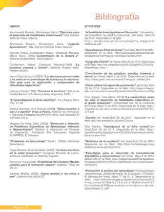 Página 72
LIBROS
Ahumanada Rosario, Montenegro Alicia. “Ejercicios para
el desarrollo de habilidades intelectuales” 2da. Edición
Editorial Trillas, México.
Ahumanda Rosario, Montenegro Alicia. “Jugando
Aprendemos”. 2da. Edición Editorial Trillas, México.
Alliende Felipe, Condemarin Mabel, Chadwick Mariana,
Milicic Neva. (1992).“Comprensión de la lectura 2”.
Editorial Andres Bello, Sexta edición.
Condemarín Mabel, Chadwick Mariana.(1991) “La
escritura creativa y formal”. Editorial Andrés Bello.
Tercera edición.
Bravo Cóppola Laura.(2004). “Las destrezas perceptuales
y los retos en el aprendizaje de la lectura y la escritura.
Una guía para la exploración y comprensión de
dificultades específicas”.
Cassany Daniel (1999), “Construir la escritura”. Ediciones
Paidós Ibérica, S.A. Buenos Aires, Argentina. P.241.
“El aprendizaje de la lecto-escritura” Fe y Alegría, Perú.
Pág. 57-58.
Iraheta Quezada, Ana Yolanda (2003), “Cómo enseñar a
leer y a escribir” Paso a Pasito, Instituto de Formación
y Recursos Pedagógicos (INFORP-UES), San Salvador, El
Salvador.150 p.
Magaña De Ávila, Delia (2002), “Detección y Atención
de Problemas Específicos de Aprendizaje, Atención
e Hiperactividad”, Módulo V, Aplicación de Pruebas
de Evaluación. Fundación Pro Educación Especial
(FUNPRES), El Salvador.
“Problemas de Aprendizaje” Tomo I. (2004). Ediciones
Euroméxico.
Rojas Bastard Amanda María. (2000) “La lecto-escritura
en la edad preescolar”. Congreso Mundial de Lecto-
escritura, celebrado en Valencia, España.
Solovieva  Yulia (2008). “Enseñanza de la lectura: Método
practico para la formación lectora”. Editorial Trillas Sa
De Cv.
Sastrías Martha. (2005) “Como motivar a los niños a
leer”. Editorial PAX MEXICO.
Bibliografía
SITIOS WEB
“ActualidadesInvestigativasenEducación”.Universidad
de Costa Rica Facultad de Educación. ,[en línea]. Abril 20
de 2014. Disponible en la Web:
http://revista.inie.ucr.ac.cr/uploads/tx_magazine/
destrezas.pdf
“Auladeapoyo,Pasesinllamar”,[enlínea].Abril20de2014.
Disponible en la Web: http://auladeapoyopasesinllamar.
blogspot.com/p/mejorar-velocidad-lectora.html
“Caligrafía Infantil”,[en línea]. Abril 25 de 2014. Disponible
enlaWeb:http://es.wikipedia.org/wiki/Caligraf%C3%ADa_
infantil#cite_note-1
“Constitución de las palabras: sonidos, fonemas y
letras”,[en línea]. Mayo 2 de 2014. Disponible en la web:
http://roble.pntic.mec.es/msanto1/lengua/1sofolet.htm
“Cómo utilizar los signos de puntuación” ,[en línea]. Abril
20 de 2014. Disponible en la Web: http://www.urosario.
edu.co/cienciashumanas/GuiasdeCalidadAcademica/32a/
Cruz Agüero. Inés María. (2013).“La preescritura como
vía para el desarrollo de habilidades caligráficas en
el grado preescolar”. Universidad Isla de la Juventud,
[en línea]. Mayo 5 de 2014. Disponible en la Web: http://
magisterio.cuij.edu.cu/secundarias/Ediciones/PDF/Art-
276.pdf
“Cursiva”,[en línea].Abril 30 de 2014. Disponible en la
Web:http://es.wikipedia.org/wiki/Cursiva
Díaz Martha. “Importancia de la letra cursiva”,[en
línea].Abril 30 de 2014. Disponible en la Web: http://
laprofemartha.blogspot.com/2010/05/importancia-de-la-
letra-cursiva.html
“Didáctica de la escritura”, [en línea].Abril 30 de 2014.
Disponible en la Web: http://html.rincondelvago.com/
didactica-de-la-escritura.html
“Estrategias para el desarrollo de competencias
lingüísticas y comunicativas”,[en línea]. Mayo 9 de 2014.
Disponible en la Web: http://espaciosparatomarlapalabra.
blogspot.com/2012/12/la-importancia-de-la-motivacion-
de-la.html
“Evaluación al servicio del aprendizaje”: Evaluación por
competencias. (2008) Ministerio de Educación. 2°Edición.
El Salvador,[en línea]. Mayo 17 de 2014. Disponible en la
Web: http://www.mined.gob.sv/jdownloads/Nuevos%20
Programas%20de%20Estudio/Materiales%20
Curriculares%20Base/evaluacion-al-servicio-de-los-
aprendizajes_0_.pdf
 
