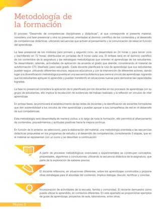 Página 2
Metodología de
la formación
El proceso “Desarrollo de competencias disciplinares y didácticas”, al que corresponde el presente material,
considera una fase presencial y otra no presencial, orientadas al dominio científico de los contenidos y al desarrollo
de competencias didácticas, utilizando secuencias que activen el pensamiento y la comunicación de ideas en función
del aprendizaje.
La fase presencial de los módulos para primero y segundo ciclo, se desarrollará en 24 horas y para tercer ciclo
y bachillerato en 72 horas; distribuidas en jornadas de 8 horas cada una. El énfasis será en el dominio científico
de los contenidos de la asignatura y las estrategias metodológicas que orienten el aprendizaje de los estudiantes.
Se desarrollarán, además, actividades de aplicación de acuerdo al grado que atiende, considerando el material de
autoformación CTI, diseñado para cada grado. Cada docente planificará la ruta de aprendizaje que sus estudiantes
pueden seguir, utilizando diferentes recursos, espacios educativos y con la intervención de diferentes actores, dando
lugar a la diversificación metodológica puesta en una secuencia didáctica que cierre el círculo del aprendizaje, logrando
que los estudiantes apliquen lo aprendido y puedan transferirlo en situaciones nuevas para demostrar las capacidades
logradas.
La fase no presencial considera la aplicación de lo planificado por los docentes en los procesos de aprendizaje con su
grupo de estudiantes, ello implica la recolección de evidencias del trabajo realizado y la reflexión en círculos de inter
aprendizaje.
En ambas fases, se promoverá el establecimiento de las redes de docentes y la identificación de docentes formadores
que den sostenibilidad a los círculos de inter aprendizaje y puedan apoyar a sus compañeros de red en el desarrollo
de sus competencias.
Esta metodología será desarrollada de manera cíclica, a lo largo de toda la formación, ello permitirá el afianzamiento
de contenidos, procedimientos y actitudes positivas hacia la mejora continua.
En función de lo anterior, se seleccionó, para la elaboración del material, una metodología orientada a las secuencias
didácticas propuestas en los programas de estudio y al desarrollo de competencias; considerando 3 etapas, que en
el material se representan con un ícono y se describen a continuación:
A partir de procesos metodológicos vivenciales o experimentales se construyen conceptos,
propiedades, algoritmos o conclusiones; utilizando la secuencia didáctica de la asignatura, que
parte de la exploración de saberes previos.
El docente reflexiona, en situaciones diferentes, sobre los aprendizajes construidos y propone
otras estrategias para el abordaje del contenido. Implica dialogar, discutir, rectificar y conciliar.
Incorporación de actividades de la escuela, familia y comunidad. El docente demuestra cómo
puede utilizar lo aprendido, en contextos diferentes. En este apartado se proporcionan ejemplos
de guías de aprendizaje, proyectos de aula, laboratorios, entre otros.
 