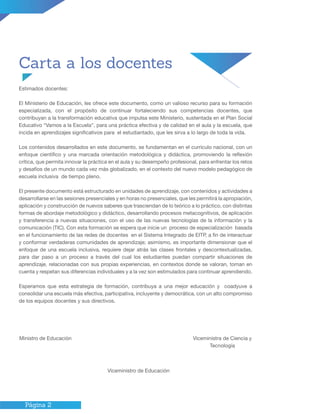 Página 2
Carta a los docentes
Estimados docentes:
El Ministerio de Educación, les ofrece este documento, como un valioso recurso para su formación
especializada, con el propósito de continuar fortaleciendo sus competencias docentes, que
contribuyan a la transformación educativa que impulsa este Ministerio, sustentada en el Plan Social
Educativo “Vamos a la Escuela”, para una práctica efectiva y de calidad en el aula y la escuela, que
incida en aprendizajes significativos para el estudiantado, que les sirva a lo largo de toda la vida.
Los contenidos desarrollados en este documento, se fundamentan en el currículo nacional, con un
enfoque científico y una marcada orientación metodológica y didáctica, promoviendo la reflexión
crítica, que permita innovar la práctica en el aula y su desempeño profesional, para enfrentar los retos
y desafíos de un mundo cada vez más globalizado, en el contexto del nuevo modelo pedagógico de
escuela inclusiva de tiempo pleno.
El presente documento está estructurado en unidades de aprendizaje, con contenidos y actividades a
desarrollarse en las sesiones presenciales y en horas no presenciales, que les permitirá la apropiación,
aplicación y construcción de nuevos saberes que trasciendan de lo teórico a lo práctico, con distintas
formas de abordaje metodológico y didáctico, desarrollando procesos metacognitivos, de aplicación
y transferencia a nuevas situaciones, con el uso de las nuevas tecnologías de la información y la
comunicación (TIC). Con esta formación se espera que inicie un proceso de especialización basada
en el funcionamiento de las redes de docentes en el Sistema Integrado de EITP, a fin de interactuar
y conformar verdaderas comunidades de aprendizaje; asimismo, es importante dimensionar que el
enfoque de una escuela inclusiva, requiere dejar atrás las clases frontales y descontextualizadas,
para dar paso a un proceso a través del cual los estudiantes puedan compartir situaciones de
aprendizaje, relacionadas con sus propias experiencias, en contextos donde se valoran, toman en
cuenta y respetan sus diferencias individuales y a la vez son estimulados para continuar aprendiendo.
Esperamos que esta estrategia de formación, contribuya a una mejor educación y coadyuve a
consolidar una escuela más efectiva, participativa, incluyente y democrática, con un alto compromiso
de los equipos docentes y sus directivos.
Ministro de Educación 	
Viceministro de Educación
Viceministra de Ciencia y
Tecnología
 