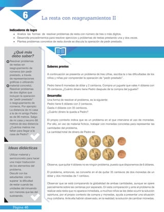 Página 46
Indicadores de logro
•	 Analiza las formas de resolver problemas de resta con número de tres o más dígitos.
•	 Desarrolla procedimientos para resolver ejercicios y problemas de restas prestando una y dos veces.
•	 Plantea problemas concretos de resta donde se discuta la operación de pedir prestado.
¿Qué más
debo saber?
Saberes previos
A continuación se presenta un problema de tres cifras, escriba la o las dificultades de los
niños y niñas por comprender la operación de “pedir prestado”.
Pedro tiene 6 monedas de dólar y 2 centavos. Compra un juguete que vales 4 dólares con
35 centavos ¿Cuánto dinero tiene Pedro después de la compra del juguete?
Desarrollo:
Una forma de resolver el problema, es la siguiente:
Pedro tiene 6 dólares con 2 centavos.
Gasta 4 dólares con 35 centavos.
¿Cuánto dinero le queda a Pedro?
El propio contexto indica que es un problema en el que interviene el uso de monedas.
Por ello, en vez de material ficticio, trabajar con monedas concretas para representar las
cantidades del problema.
La cantidad total de dinero de Pedro es:
Observe, que quitar 4 dólares no es ningún problema, puesto que disponemos de 6 dólares.
El problema, entonces, se convierte en el de quitar 35 centavos de dos monedas de un
dólar y dos monedas de 1 centavo.
Observar que se está comparando la globalidad de ambas cantidades, aunque se opere
parcialmente sobre las centenas por separado. En esta comparación y ante el problema de
realizar esta resta que no aparece inmediata, a muchos niños se les debe ocurrir la solución
oportuna, por el propio contexto de compra y monedas, ayuda a presentar una situación
muy cotidiana. Ante ella habrán observado, en la realidad, la solución de cambiar monedas.
La resta con reagrupamientos II
Resolver problemas
de restas sin
reagrupamiento de
números (sin pedir
prestado, a través
de representaciones
gráficas o utilizando
material concreto).
Resolver problemas
de dos dígitos que
incluyen la operación
de “pedir prestado”
o reagrupamiento de
números. Por ejemplo:
La distancia de mi casa
a la de mi amigo Pedro
es de 96 metros. Salgo
de mi casa y recorro 68
metros de esa distancia
¿Cuántos metros me
faltan para llegar a la
casa de Pedro?
Ideas didácticas
Utilizar material y
semiconcreto para hacer
una mejor traducción
de los elementos del
problema.
Discutir con los
estudiantes cómo
superar la dificultad
de restar cuando las
unidades del minuendo
son menores que las del
sustraendo.
6
 