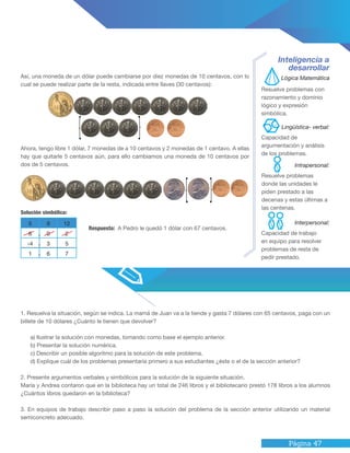 Página 47
1. Resuelva la situación, según se indica. La mamá de Juan va a la tiende y gasta 7 dólares con 65 centavos, paga con un
billete de 10 dólares ¿Cuánto le tienen que devolver?
a) Ilustrar la solución con monedas, tomando como base el ejemplo anterior.
b) Presentar la solución numérica.
c) Describir un posible algoritmo para la solución de este problema.
d) Explique cuál de los problemas presentaría primero a sus estudiantes ¿éste o el de la sección anterior?
2. Presente argumentos verbales y simbólicos para la solución de la siguiente situación.
María y Andrea contaron que en la biblioteca hay un total de 246 libros y el bibliotecario prestó 178 libros a los alumnos
¿Cuántos libros quedaron en la biblioteca?
3. En equipos de trabajo describir paso a paso la solución del problema de la sección anterior utilizando un material
semiconcreto adecuado.
Así, una moneda de un dólar puede cambiarse por diez monedas de 10 centavos, con lo
cual se puede realizar parte de la resta, indicada entre llaves (30 centavos):
Ahora, tengo libre 1 dólar, 7 monedas de a 10 centavos y 2 monedas de 1 centavo. A ellas
hay que quitarle 5 centavos aún, para ello cambiamos una moneda de 10 centavos por
dos de 5 centavos.
Inteligencia a
desarrollar
Resuelve problemas con
razonamiento y dominio
lógico y expresión
simbólica.
Capacidad de
argumentación y análisis
de los problemas.
Resuelve problemas
donde las unidades le
piden prestado a las
decenas y estas últimas a
las centenas.
Capacidad de trabajo
en equipo para resolver
problemas de resta de
pedir prestado.
Respuesta: A Pedro le quedó 1 dólar con 67 centavos.
Lógica Matemática
Intrapersonal:
Lingüística- verbal:
Interpersonal:
Solución simbólica:
5 9 12
6 0 2
-4 3 5
1 6 7
.
.
.
 