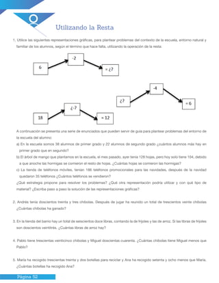 Página 52
Utilizando la Resta
1. Utilice las siguientes representaciones gráficas, para plantear problemas del contexto de la escuela, entorno natural y
familiar de los alumnos, según el término que hace falta, utilizando la operación de la resta:
A continuación se presenta una serie de enunciados que pueden servir de guía para plantear problemas del entorno de
la escuela del alumno:
a) En la escuela somos 38 alumnos de primer grado y 22 alumnos de segundo grado ¿cuántos alumnos más hay en
primer grado que en segundo?
b) El árbol de mango que plantamos en la escuela, el mes pasado, ayer tenía 128 hojas, pero hoy solo tiene 104, debido
a que anoche las hormigas se comieron el resto de hojas. ¿Cuántas hojas se comieron las hormigas?
c) La tienda de teléfonos móviles, tenían 186 teléfonos promocionales para las navidades, después de la navidad
quedaron 35 teléfonos ¿Cuántos teléfonos se vendieron?
¿Qué estrategia propone para resolver los problemas? ¿Qué otra representación podría utilizar y con qué tipo de
material? ¿Escriba paso a paso la solución de las representaciones gráficas?
2. Andrés tenía doscientos treinta y tres chibolas. Después de jugar ha reunido un total de trescientos veinte chibolas
¿Cuántas chibolas ha ganado?
3. En la tienda del barrio hay un total de seiscientos doce libras, contando la de frijoles y las de arroz. Si las libras de frijoles
son doscientos veintitrés. ¿Cuántas libras de arroz hay?
4. Pablo tiene trescientas veinticinco chibolas y Miguel doscientas cuarenta. ¿Cuántas chibolas tiene Miguel menos que
Pablo?
5. María ha recogido trescientas treinta y dos botellas para reciclar y Ana ha recogido setenta y ocho menos que María.
¿Cuántas botellas ha recogido Ana?
 