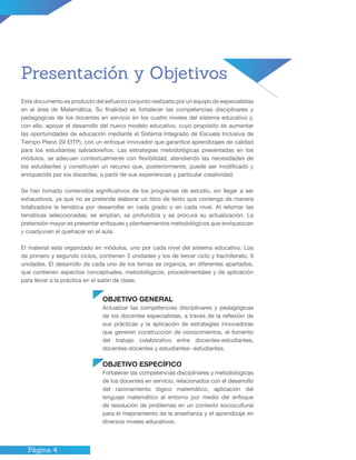 Página 4
Presentación y Objetivos
Este documento es producto del esfuerzo conjunto realizado por un equipo de especialistas
en el área de Matemática. Su finalidad es fortalecer las competencias disciplinares y
pedagógicas de los docentes en servicio en los cuatro niveles del sistema educativo y,
con ello, apoyar el desarrollo del nuevo modelo educativo, cuyo propósito es aumentar
las oportunidades de educación mediante el Sistema Integrado de Escuela Inclusiva de
Tiempo Pleno (SI EITP), con un enfoque innovador que garantice aprendizajes de calidad
para los estudiantes salvadoreños. Las estrategias metodológicas presentadas en los
módulos, se adecuan contextualmente con flexibilidad, atendiendo las necesidades de
los estudiantes y constituyen un recurso que, posteriormente, puede ser modificado y
enriquecido por los docentes, a partir de sus experiencias y particular creatividad.
Se han tomado contenidos significativos de los programas de estudio, sin llegar a ser
exhaustivos, ya que no se pretende elaborar un libro de texto que contenga de manera
totalizadora la temática por desarrollar en cada grado o en cada nivel. Al retomar las
temáticas seleccionadas, se amplían, se profundiza y se procura su actualización. La
pretensión mayor es presentar enfoques y planteamientos metodológicos que enriquezcan
y coadyuven el quehacer en el aula.
El material está organizado en módulos, uno por cada nivel del sistema educativo. Los
de primero y segundo ciclos, contienen 3 unidades y los de tercer ciclo y bachillerato, 9
unidades. El desarrollo de cada uno de los temas se organiza, en diferentes apartados,
que contienen aspectos conceptuales, metodológicos, procedimentales y de aplicación
para llevar a la práctica en el salón de clase.
OBJETIVO GENERAL
Actualizar las competencias disciplinares y pedagógicas
de los docentes especialistas, a través de la reflexión de
sus prácticas y la aplicación de estrategias innovadoras
que generen construcción de conocimientos, el fomento
del trabajo colaborativo entre docentes-estudiantes,
docentes-docentes y estudiantes- estudiantes.
OBJETIVO ESPECÍFICO
Fortalecer las competencias disciplinares y metodológicas
de los docentes en servicio, relacionados con el desarrollo
del razonamiento lógico matemático, aplicación del
lenguaje matemático al entorno por medio del enfoque
de resolución de problemas en un contexto sociocultural
para el mejoramiento de la enseñanza y el aprendizaje en
diversos niveles educativos.
 