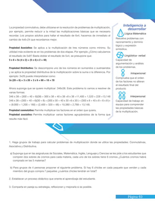 Página 63
1. Haga grupos de trabajo para calcular problemas de multiplicación donde se utilice las propiedades: Conmutativas,
Asociativa y Distributiva.
a) Suponga que en las asignaturas de Sociales, Matemática, Inglés, Lenguaje y Ciencias se les pide a los estudiantes que
compren dos sobres de cromos para cada materia, cada uno de los sobres tiene 6 cromos ¿Cuántos cromos habrá
comprado en las 5 materias?
b) Para grupos de 4 personas proponer el siguiente problema. Si hay 6 chicles en cada paquete que venden y cada
miembro del grupo compra 7 paquetes ¿cuántos chicles tendrán en total?
2. Establecer un proceso didáctico que oriente el aprendizaje del estudiante.
3. Comparta en pareja su estrategia, reflexionen y mejorarla si es posible.
La propiedad conmutativa, debe utilizarse en la resolución de problemas de multiplicación,
por ejemplo, permite reducir a la mitad las multiplicaciones básicas que es necesario
recordar. Los propios adultos para hallar el resultado de 6x4, hacemos de inmediato el
cambio de 4x6=24 que recordamos mejor.
Propiedad Asociativa: Se aplica a la multiplicación de tres números como mínimo. Su
utilidad más evidente es en los problemas de dos etapas. Por ejemplo ¿Cómo calculamos
el resultado de 5x8? Basta doblar el resultado de 5x4, se presupone que:
5 x 8 = 5x (4 x 2) = (5 x 4) x 2 = 40;
Propiedad Distributiva: Se descompone uno de los números en sumandos o sustraendos
y se aplica la propiedad distributiva de la multiplicación sobre la suma o la diferencia. Por
ejemplo: 3x26 puede interpretarse como:
3x (20 + 6) = 3 x 20 + 3 x 6 = 60 + 18 = 78
Ahora suponga que se quiere multiplicar: 346x38. Este problema lo vamos a resolver de
varias formas:
346 x 38 = (300 + 40 + 6)(38) = 300 x 38 + 40 x 38 +6 x 38 =11,400 + 1,520 + 228 =13,148
346 x 38 = (300 + 40 + 6)(30 + 8) = (300 x 30 + 40 x 30 +6 x 30 ) + (300 x 8 + 40 x 8 + 6 x 8 )=
= (9,000 + 1,200 + 180) + (2,400 + 320 + 48) = 10,380 + 2,768 = 13,148.
Inteligencia a
desarrollar
Resuelve problemas con
razonamiento y dominio
lógico y expresión
simbólica.
Capacidad de
argumentación y análisis
de los problemas.
Comprueba que el orden
de los factores no alteran
el resultado final del
producto
Capacidad de trabajo en
equipo para comprender
las propiedades básicas
de la multiplicación.
Propiedad conmutativa: Permite multiplicar los factores en el orden que quiera.
Propiedad asociativa: Permite multiplicar varios factores agrupándolos de la forma que
resulte más fácil.
Lógica Matemática
Intrapersonal:
Lingüística- verbal:
Interpersonal:
 