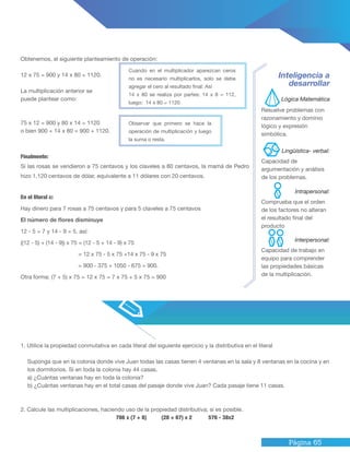 Página 65
1. Utilice la propiedad conmutativa en cada literal del siguiente ejercicio y la distributiva en el literal
Suponga que en la colonia donde vive Juan todas las casas tienen 4 ventanas en la sala y 8 ventanas en la cocina y en
los dormitorios. Si en toda la colonia hay 44 casas.
a) ¿Cuántas ventanas hay en toda la colonia?
b) ¿Cuántas ventanas hay en el total casas del pasaje donde vive Juan? Cada pasaje tiene 11 casas.
2. Calcule las multiplicaciones, haciendo uso de la propiedad distributiva; si es posible.
786 x (7 + 8) (28 + 67) x 2 576 - 38x2
Obtenemos, el siguiente planteamiento de operación:
12 x 75 = 900 y 14 x 80 = 1120.
La multiplicación anterior se
puede plantear como:
75 x 12 = 900 y 80 x 14 = 1120
o bien 900 + 14 x 80 = 900 + 1120.
Finalmente:
Si las rosas se vendieron a 75 centavos y los claveles a 80 centavos, la mamá de Pedro
hizo 1,120 centavos de dólar, equivalente a 11 dólares con 20 centavos.
En el literal c:
Hay dinero para 7 rosas a 75 centavos y para 5 claveles a 75 centavos
El número de flores disminuye
12 - 5 = 7 y 14 - 9 = 5, así:
((12 - 5) + (14 - 9)) x 75 = (12 - 5 + 14 - 9) x 75
= 12 x 75 - 5 x 75 +14 x 75 - 9 x 75
= 900 - 375 + 1050 - 675 = 900.
Otra forma: (7 + 5) x 75 = 12 x 75 = 7 x 75 + 5 x 75 = 900
Inteligencia a
desarrollar
Resuelve problemas con
razonamiento y dominio
lógico y expresión
simbólica.
Capacidad de
argumentación y análisis
de los problemas.
Capacidad de trabajo en
equipo para comprender
las propiedades básicas
de la multiplicación.
Comprueba que el orden
de los factores no alteran
el resultado final del
producto
Cuando en el multiplicador aparezcan ceros
no es necesario multiplicarlos, solo se debe
agregar el cero al resultado final: Así
14 x 80 se realiza por partes: 14 x 8 = 112,
luego: 14 x 80 = 1120
Observar que primero se hace la
operación de multiplicación y luego
la suma o resta.
Lógica Matemática
Intrapersonal:
Lingüística- verbal:
Interpersonal:
 