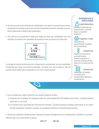 Página 67
1. Lea los problemas y siga la indicación que aparece después de ellos.
a) Suponga que el profesor de Lenguaje puede leer aproximadamente 256 palabras por minuto. ¿Cuántas palabras
podrá leer en una hora?
b) Un autobús tiene capacidad para 38 personas sentadas. ¿Cuántas personas sentadas puede llevar en 35 viajes?
Plantee la operación, resuelva y explique que problema enfrentaría el estudiante para resolver.
2. Efectúe las siguientes multiplicaciones, siguiendo los pasos del algoritmo de la multiplicación y utilizando un proceso
diferente que a su criterio facilite el cálculo.
376 x 73 184 x 39
6. Se toma la cifra de las decenas del multiplicador y se repite el procedimiento anteriror
escribiendo el resultado a partir de la cifra de las decenas del primer resultado ya que se
está multiplicando la decena del multiplicador.
7. Se continua el procedimiento hasta que todas las cifras del multiplicador han sido
utilizadas. Escribiendo los resultados de acuerdo al valor de posición de cada cifra.
La ventaja de colocar los términos de la multiplicación verticalmente, es que el estudiante
comprende que ubicar los productos parciales corriendo una cifra se debe al valor de
posición de los dígitos del multiplicador; no se hace mecánicamente.
Inteligencia a
desarrollar
Resuelve problemas con
razonamiento y dominio
lógico y expresión
simbólica.
Capacidad de
argumentación y análisis
de los problemas.
Retener en memoria la
cantidad llevada.
Realizar oralmente la
suma de números de dos
cifras con números de una
cifra.
Capacidad de trabajo
en equipo para
comprender el algoritmo
multiplicación.
Lógica Matemática
Intrapersonal:
Lingüística- verbal:
Interpersonal:
3 4 6
x 3 8
2 7 6 8
+ 1 0 3 8
1 3 1 4 8 (Producto)
 