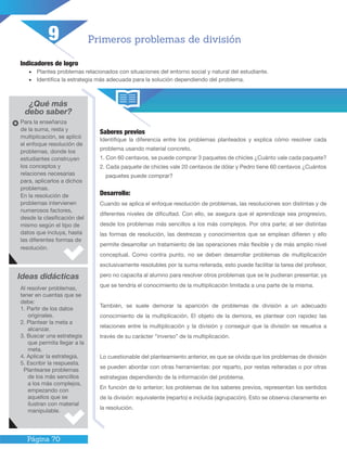 Página 70
Indicadores de logro
•	 Plantea problemas relacionados con situaciones del entorno social y natural del estudiante.
•	 Identifica la estrategia más adecuada para la solución dependiendo del problema.
¿Qué más
debo saber?
Saberes previos
Identifique la diferencia entre los problemas planteados y explica cómo resolver cada
problema usando material concreto.
1. Con 60 centavos, se puede comprar 3 paquetes de chicles ¿Cuánto vale cada paquete?
2. Cada paquete de chicles vale 20 centavos de dólar y Pedro tiene 60 centavos ¿Cuántos
paquetes puede comprar?
Primeros problemas de división
Para la enseñanza
de la suma, resta y
multiplicación, se aplicó
el enfoque resolución de
problemas, donde los
estudiantes construyen
los conceptos y
relaciones necesarias
para, aplicarlos a dichos
problemas.
En la resolución de
problemas intervienen
numerosos factores,
desde la clasificación del
mismo según el tipo de
datos que incluya, hasta
las diferentes formas de
resolución.
Ideas didácticas
Al resolver problemas,
tener en cuentas que se
debe:
1. Partir de los datos
originales.
2. Plantear la meta a
alcanzar.
3. Buscar una estrategia
que permita llegar a la
meta.
4. Aplicar la estrategia.
5. Escribir la respuesta.
Plantearse problemas
de los más sencillos
a los más complejos,
empezando con
aquellos que se
ilustran con material
manipulable.
9
Desarrollo:
Cuando se aplica el enfoque resolución de problemas, las resoluciones son distintas y de
diferentes niveles de dificultad. Con ello, se asegura que el aprendizaje sea progresivo,
desde los problemas más sencillos a los más complejos. Por otra parte; al ser distintas
las formas de resolución, las destrezas y conocimientos que se emplean difieren y ello
permite desarrollar un tratamiento de las operaciones más flexible y de más amplio nivel
conceptual. Como contra punto, no se deben desarrollar problemas de multiplicación
exclusivamente resolubles por la suma reiterada, esto puede facilitar la tarea del profesor,
pero no capacita al alumno para resolver otros problemas que se le pudieran presentar, ya
que se tendría el conocimiento de la multiplicación limitada a una parte de la misma.
También, se suele demorar la aparición de problemas de división a un adecuado
conocimiento de la multiplicación. El objeto de la demora, es plantear con rapidez las
relaciones entre la multiplicación y la división y conseguir que la división se resuelva a
través de su carácter “inverso” de la multiplicación.
Lo cuestionable del planteamiento anterior, es que se olvida que los problemas de división
se pueden abordar con otras herramientas: por reparto, por restas reiteradas o por otras
estrategias dependiendo de la información del problema.
En función de lo anterior; los problemas de los saberes previos, representan los sentidos
de la división: equivalente (reparto) e incluida (agrupación). Esto se observa claramente en
la resolución.
 