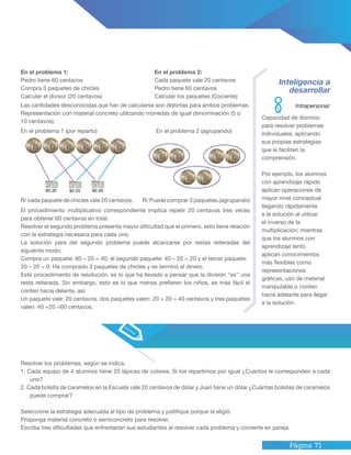 Página 71
Inteligencia a
desarrollar
Capacidad de dominio
para resolver problemas
individuales, aplicando
sus propias estrategias
que le faciliten la
comprensión.
Por ejemplo, los alumnos
con aprendizaje rápido
aplican operaciones de
mayor nivel conceptual
llegando rápidamente
a la solución al utilizar
el inverso de la
multiplicación; mientras
que los alumnos con
aprendizaje lento
aplican conocimientos
más flexibles como
representaciones
gráficas, uso de material
manipulable o conteo
hacia adelante para llegar
a la solución.
Las cantidades desconocidas que han de calcularse son distintas para ambos problemas.
Representación con material concreto utilizando monedas de igual denominación (5 o
10 centavos).
El procedimiento multiplicativo correspondiente implica repetir 20 centavos tres veces
para obtener 60 centavos en total.
Resolver el segundo problema presenta mayor dificultad que el primero, esto tiene relación
con la estrategia necesaria para cada uno.
La solución para del segundo problema puede alcanzarse por restas reiteradas del
siguiente modo:
Compra un paquete: 60 – 20 = 40, el segundo paquete: 40 – 20 = 20 y el tercer paquete:
20 – 20 = 0. Ha comprado 3 paquetes de chicles y se terminó el dinero.
Este procedimiento de resolución, es lo que ha llevado a pensar que la división “es” una
resta reiterada. Sin embargo, esto es lo que menos prefieren los niños, es más fácil el
conteo hacia delante, así:
Un paquete vale: 20 centavos, dos paquetes valen: 20 + 20 = 40 centavos y tres paquetes
valen: 40 +20 =60 centavos.
En el problema 1 (por reparto) En el problema 2 (agrupando)
R/ cada paquete de chicles vale 20 centavos. R/ Puede comprar 3 paquetes.(agrupando)
En el problema 1:
Pedro tiene 60 centavos
Compra 3 paquetes de chicles
Calcular el divisor (20 centavos)
En el problema 2:
Cada paquete vale 20 centavos
Pedro tiene 60 centavos
Calcular los paquetes (Cociente)
Resolver los problemas, según se indica.
1. Cada equipo de 4 alumnos tiene 20 lápices de colores. Si los repartimos por igual ¿Cuántos le corresponden a cada
uno?
2. Cada bolsita de caramelos en la Escuela vale 20 centavos de dólar y Juan tiene un dólar ¿Cuántas bolsitas de caramelos
puede comprar?
Seleccione la estrategia adecuada al tipo de problema y justifique porque la eligió.
Proponga material concreto o semiconcreto para resolver.
Escriba tres dificultades que enfrentarían sus estudiantes al resolver cada problema y comente en pareja.
Intrapersonal:
 