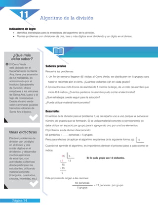 Página 74
Indicadores de logro
•	 Identifica estrategias para la enseñanza del algoritmo de la división.
•	 Plantea problemas con divisiones de dos, tres o más dígitos en el dividendo y un dígito en el divisor.
¿Qué más
debo saber?
Saberes previos
Resuelva los problemas:
1. Un fin de semana llegaron 65 visitas al Cerro Verde, se distribuyen en 5 grupos para
hacer el recorrido por el cerro, ¿Cuántos visitantes van en cada grupo?
2. Un electricista cortó trozos de alambre de 8 metros de largo, de un rollo de alambre que
mide 424 metros ¿Cuántos pedazos de alambre pudo cortar el electricista?
¿Qué estrategia puede seguir para la solución?
¿Puede utilizar material semiconcreto?
Algoritmo de la división
El Cerro Verde
está ubicado en el
Departamento de Santa
Ana, tiene una extensión
de 54 manzanas, es
administrado por el
Instituto Salvadoreño
de Turismo; ofrece
miradores a los volcanes
de Santa Ana, Izalco y al
lago de Coatepeque.
Desde el cerro verde
salen caminatas guiadas
hacia los volcanes de
Santa Ana e Izalco.
Ideas didácticas
Plantear problemas de
división con un dígito
en el divisor y dos
o más dígitos en el
dividendo, y desarrollar
muchos ejercicios
de este tipo, con
actividades colectivas
donde participen los
estudiantes, utilizando
material concreto
(triángulos, cuadrados,
círculos, monedas, etc.)
11
Desarrollo:
El sentido de la división para el problema 1, es de reparto uno a uno porque se conoce el
número de grupos que se formarán. Si se utiliza material concreto o semiconcreto de
debe utilizar un espacio por grupo para ir agregando uno por uno los elementos.
El problema es de divisor desconocido:
65 personas ÷ ____ personas = 5 grupos
Pero para efectos de aplicar el algoritmo se plantea de la siguiente forma:
Cuando se aprende el algoritmo, es importante plantear el proceso paso a paso como se
indica:
Este proceso da origen a las razones:
R/ En cada grupo van 13 visitantes.
65 5
65 personas
5 grupos
= 13 personas por grupo
65
- 5
5
13
15
- 15
0
 