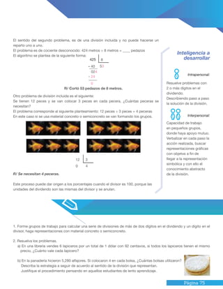 Página 75
Inteligencia a
desarrollar
El sentido del segundo problema, es de una división incluida y no puede hacerse un
reparto uno a uno.
El problema es de cociente desconocido: 424 metros ÷ 8 metros = ____ pedazos
El algoritmo se plantea de la siguiente forma:
Otro problema de división incluida es el siguiente:
Se tienen 12 peces y se van colocar 3 peces en cada pecera, ¿Cuántas peceras se
necesitan?
El problema corresponde al siguiente planteamiento: 12 peces ÷ 3 peces = 4 peceras
En este caso si se usa material concreto o semiconcreto se van formando los grupos.
R/ Se necesitan 4 peceras.
Este proceso puede dar origen a los porcentajes cuando el divisor es 100, porque las
unidades del dividendo son las mismas del divisor y se anulan.
R/ Cortó 53 pedazos de 8 metros.
Capacidad de trabajo
en pequeños grupos,
donde haya apoyo mutuo.
Verbalizar en cada paso la
acción realizada, buscar
representaciones gráficas
con objetos a fin de
llegar a la representación
simbólica y con ello el
conocimiento abstracto
de la división.
Resuelve problemas con
2 o más dígitos en el
dividendo.
Describiendo paso a paso
la solución de la división.
1. Forme grupos de trabajo para calcular una serie de divisiones de más de dos dígitos en el dividendo y un dígito en el
divisor, haga representaciones con material concreto o semiconcreto.
2. Resuelva los problemas.
a) En una librería vendes 6 lapiceros por un total de 1 dólar con 92 centavos, si todos los lapiceros tienen el mismo
precio, ¿Cuánto vale cada lapicero?
b) En la panadería hicieron 5,280 alfajores. Si colocaron 4 en cada bolsa, ¿Cuántas bolsas utilizaron?
Describa la estrategia a seguir de acuerdo al sentido de la división que representan.
Justifique el procedimiento pensando en aquellos estudiantes de lento aprendizaje.
Intrapersonal:
Interpersonal:
12
0
3
4
425
- 40
8
53
024
- 24
0
 