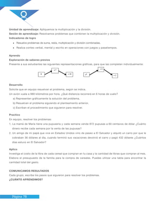Página 78
Unidad de aprendizaje: Apliquemos la multiplicación y la división.
Sesión de aprendizaje: Resolvamos problemas que combinen la multiplicación y división.
Indicadores de logro
•	 Resuelve problemas de suma, resta, multiplicación y división combinadas.
•	 Realiza conteo verbal, mental y escrito en operaciones con juegos y pasatiempos.
Aprendo
Exploración de saberes previos
Presente a sus estudiantes las siguientes representaciones gráficas, para que las completen individualmente:
Desarrollo
Solicite que en equipo resuelvan el problema, según se indica.
Un avión vuela a 980 kilómetros por hora. ¿Qué distancia recorrerá en 6 horas de vuelo?
a) Representen gráficamente la solución del problema.
b) Resuelvan el problema siguiendo el planteamiento anterior.
c) Escriban el procedimiento que siguieron para resolver.
Practico
En equipo, resolver los problemas:
1. La mamá de María tiene una pupusería y cada semana vende 872 pupusas a 60 centavos de dólar ¿Cuánto
dinero recibe cada semana por la venta de las pupusas?
2. Un amigo de mi papá que vive en Estados Unidos vino de paseo a El Salvador y alquiló un carro por que le
cobraban 36 dólares al día, cuando terminó sus vacaciones devolvió el carro y pagó 432 dólares ¿Cuántos
días estuvo en El Salvador?
Aplico
Investiga el costo de la libra de cada cereal que compran en tu casa y la cantidad de libras que compran al mes.
Elabora el presupuesto de la familia para la compra de cereales. Puedes utilizar una tabla para encontrar la
cantidad total del gasto.
COMUNICAMOS RESULTADOS
Cada grupo, escribe los pasos que siguieron para resolver los problemas.
¿CUÁNTO APRENDIMOS?
 