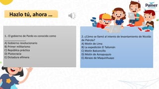 Hazlo tú, ahora …
1.- El gobierno de Pardo es conocido como
______________.
A) Gobierno revolucionario
B) Primer militarismo
C) República práctica
D) Plutocracia
E) Dictadura efímera
2.-¿Cómo se llamó al intento de levantamiento de Nicolás
de Piérola?
A) Motín de Lima
B) La expedición El Talismán
C) Motín Balconcillo
D) Motín de Aznapuquio
E) Abrazo de Maquinhuayo
 