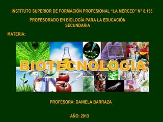 PROFESORADO EN BIOLOGÍA PARA LA EDUCACIÓN
SECUNDARIA
INSTITUTO SUPERIOR DE FORMACIÓN PROFESIONAL “LA MERCED” N° 8.155
MATERIA:
PROFESORA: DANIELA BARRAZA
AÑO: 2013
 
