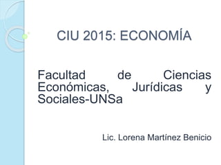 CIU 2015: ECONOMÍA
Facultad de Ciencias
Económicas, Jurídicas y
Sociales-UNSa
Lic. Lorena Martínez Benicio
 