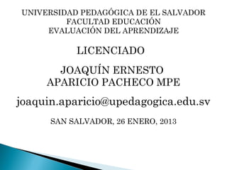 UNIVERSIDAD PEDAGÓGICA DE EL SALVADOR
         FACULTAD EDUCACIÓN
     EVALUACIÓN DEL APRENDIZAJE

           LICENCIADO
       JOAQUÍN ERNESTO
     APARICIO PACHECO MPE
joaquin.aparicio@upedagogica.edu.sv
      SAN SALVADOR, 26 ENERO, 2013
 